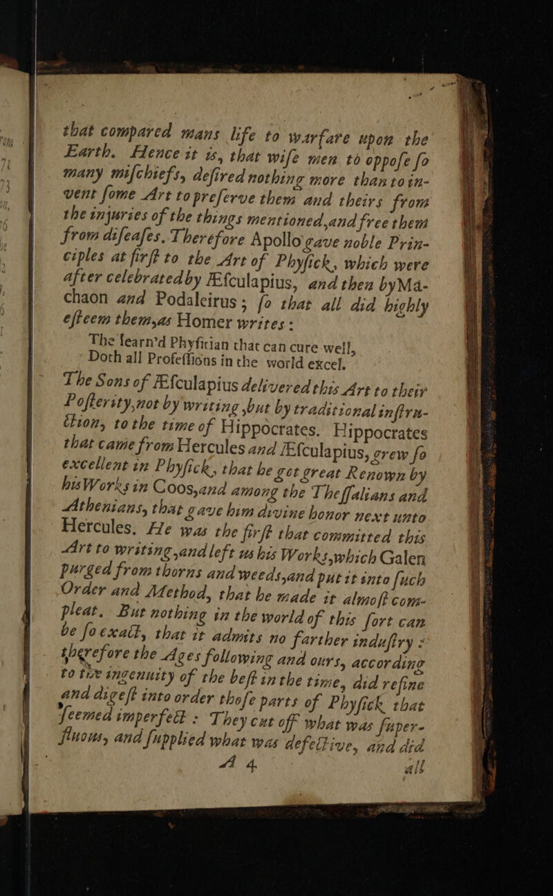 that compared mans life to warfare upon the Earth. Hence it is, that wife men to oppofe fo many mifchiefs, defired nothing more than toin- vent fome Art topreferve them and theirs from the injuries of the things mentioned,and free them from difeafes. Therefore Apollo'gave noble Prin- ciples at firft to the Art of Phyfick, which were after celebratedby Ffculapius, and then byMa- chaon aad Podaleirus ; fo that all did highly efteem them,as Homer writes - The fearn’d Phyfician that can cure well, Doth all Profefficns inthe world excel, The Sons of FEfcula pius delivered this Art to their Poflerity,not by writing but by traditional infirn- ‘tion, tothe time of Hippocrates. Hippocrates that came from Hercules and /Efculapius, grew fo excellent in Phyfick, that be Sot great Renown by hisWorks in Coos,and among the The ffalians and Athenians, that Lave him divine honor next unto Hercules. He was the firft that committed this Art to writing and left us his Works, which Galen purged from thorns and weeds,and put tt into [uch Order ana Method, that he made it almo ft com- pleat. But nothing in the world of this fort can be foexatt, that it admits no farther induftry : sperefore the A ges following and ours, according to tue angenusty of the belt inthe tsme, did refine and digeft into order thofe parts of Phyfick that ‘feemed smperfecl : They cut off what was fuper- fluous, and Supplied what was defective, and did Le 