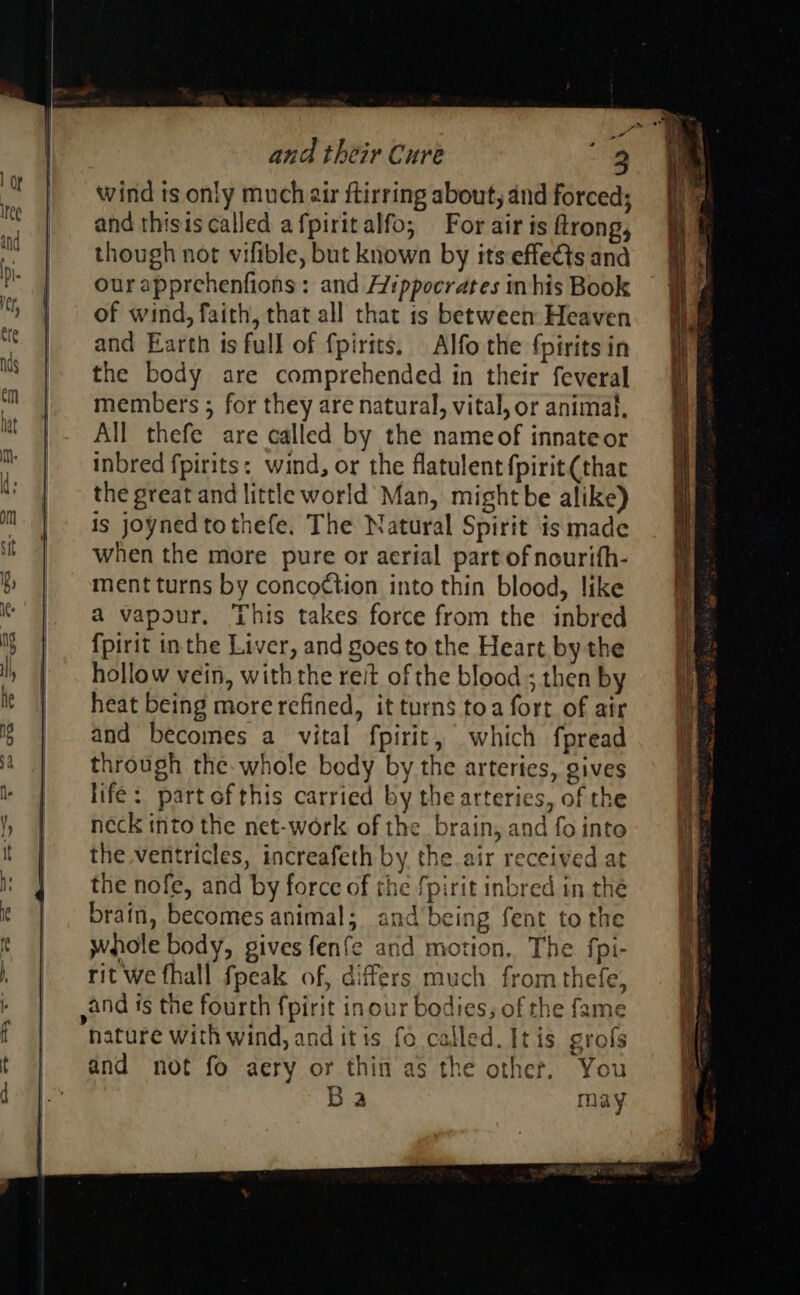 wind ts only much air ftirring about, and forced; and thisis called afpiritalfo; For air is ftrong, though not vifible, but known by its effects and ourapprehenfions: and Hippocrates in his Book of wind, faith, that all that 1s between Heaven and Earth is full of fpirits. Alfo the fpirits in the body are comprehended in their feveral members ; for they are natural, vital, or animal, All thefe are called by the nameof innateor inbred fpirits: wind, or the flatulent {pirit(thac the great and little world Man, might be alike) is joynedtothefe. The Natural Spirit is made when the more pure or aerial part of nourifh- ment turns by concoction into thin blood, like a vapour. This takes force from the inbred {pirit inthe Liver, and goes to the Heart by the hollow vein, withthe reit of the blood ; then by heat being more refined, it turns toa fort of air and becomes a vital fpirit, which fpread through the. whole body by the arteries, gives life: partofthis carried by the arteries, of the neck into the net-work of the brain, and fo into the ventricles, increafeth by the air received at the nofe, and by force of the fpirit inbred in the brain, becomes animal; and being fent to the whole body, gives fenfe and motion. The fpi- rit we fhall fpeak of, differs much from thefe, and is the fourth {pirit inour bodies, of the fame hature with wind, and itis fo called. It is grofs and not fo aery or thin as the other. You DR) Ba may Ba ee ee 2355 Sp aa be ae on, ae 