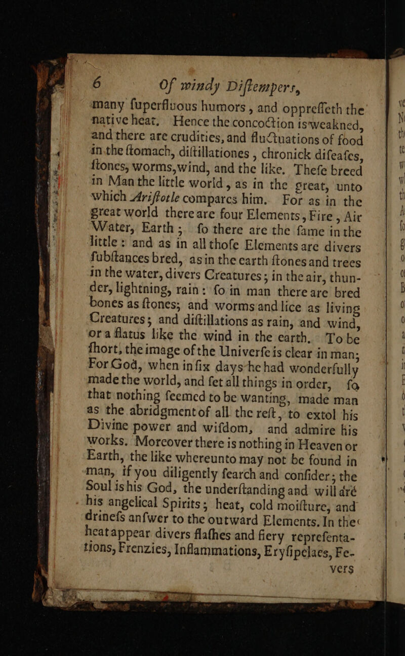 many fuperfluous humors , and oppreffeth the native heat. Hence the concoction is weakned, and there are crudities, and fluQuations of food inthe ftomach, diltillationes , chronick difeafes, ftones, worms,wind, and the like. Thefe breed in Man the little world, as in the great, unto which Ariffotle compares him. For as in the great world thereare four Elements, Fire , Air Water, Earth; fo there are the fame inthe Hittle : and as in all thofe Elements are divers fubftances bred, asin the earth ftones and trees in the water, divers Creatures ; in the air, thun- der, lightning, rain: fo in man there are bred bones as ftones; and worms and lice as living Creatures; and diftillations as rain, and wind, ora flatus like the wind in the earth. Tobe fhort, the image of the Univerfeis clear in man; For God, when infix days-he had wonderfully made the world, and fet all things inorder, fo that nothing feemed to be wanting, made man as the abridgmentof all the reft, to extol his Divine power and wifdom, and admire his works. Moreover there is nothin gin Heavenor Earth, the like whereunto may not be found in man, if you diligently fearch and confider: the Soul ishis God, the under{tanding and will dré . his angelical Spirits; heat, cold moifture, and drinefs anfwer to the outward Elements, In the: heatappear divers flathes and fiery reprefenta- Hons, Frenzies, Inflammations, Eryfipelaes, Fe- vers 