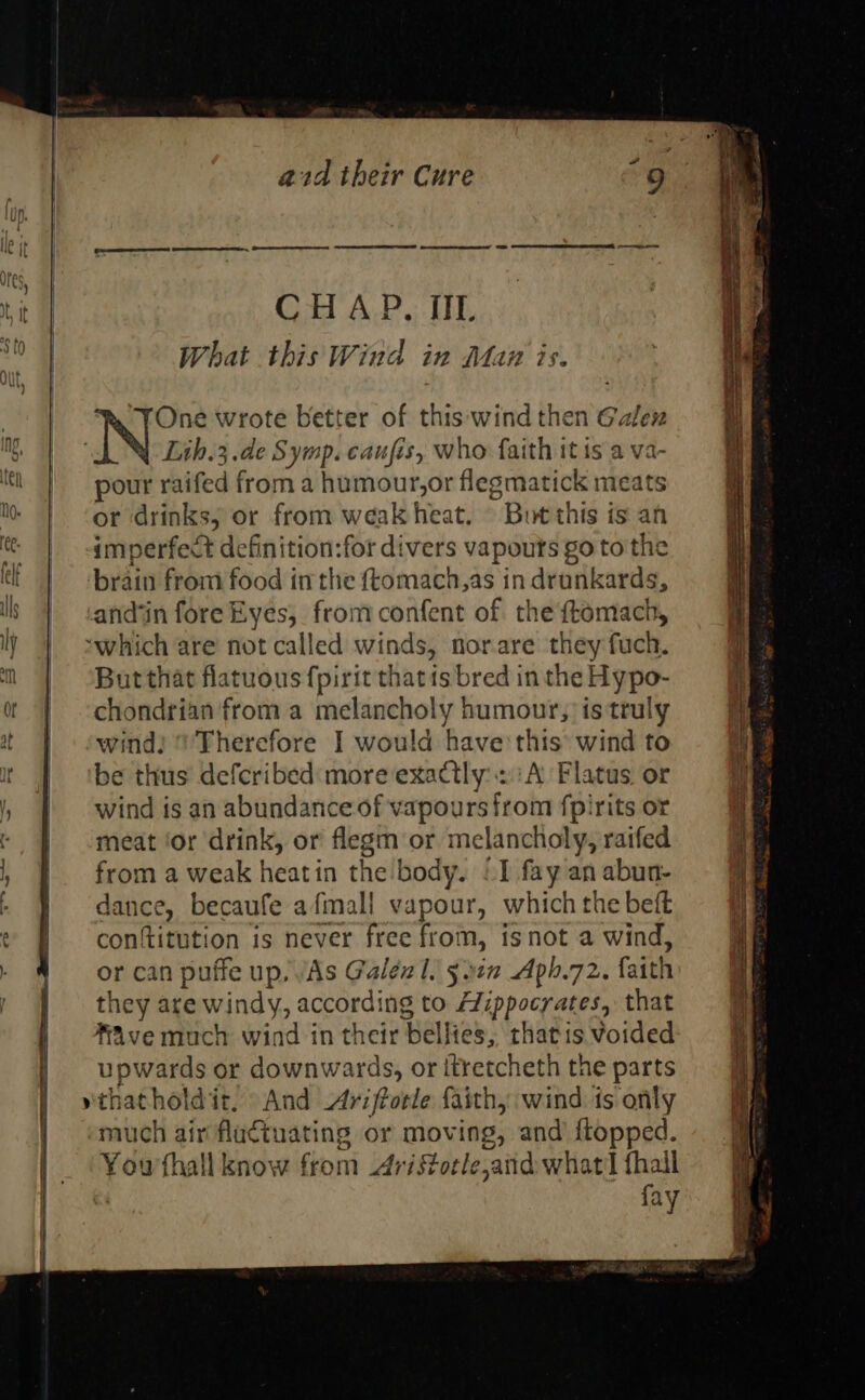                             a2d their Cure CH AP, IIL What thisWind in Maz is. One wrote better of this wind then Galex Lih.3.de Symp. caufis, who faith it is a va- pour raifed froma humotndr flegsmatick meats or drinks, or from weak heat. But this is an imperfect definition:for divers vapours go to the brdin from food in the ftomach,as in drunkards, But that flatuous fpirit thatis bred inthe srg co chondrian from a melancholy humour, is truly wind: ‘Therefore I would have this: wind to be thus defcribed' more exactly: 2.:A Flatus or wind is an abundance of vapours trom fpirits or meat ‘or drink, or flegm or melancholy, raifed from a weak heatin the body. “1 fay an abun- dance, becaufe afmall vapour, which the beft conftitution is never free fro m, isnot a wind, or can puffe up, VAs Galen 1. 5312 Aph.72. faith they are windy, according to A7ippocyates, that AAve much wind in their bales, thatis Voided upwards or downwards, or itretcheth the parts And Ariffotle faith, wind is only much air fla¢tuating or moving, and {topped. You'thall know from Aristotle ¢,aiid what'l fhall ay