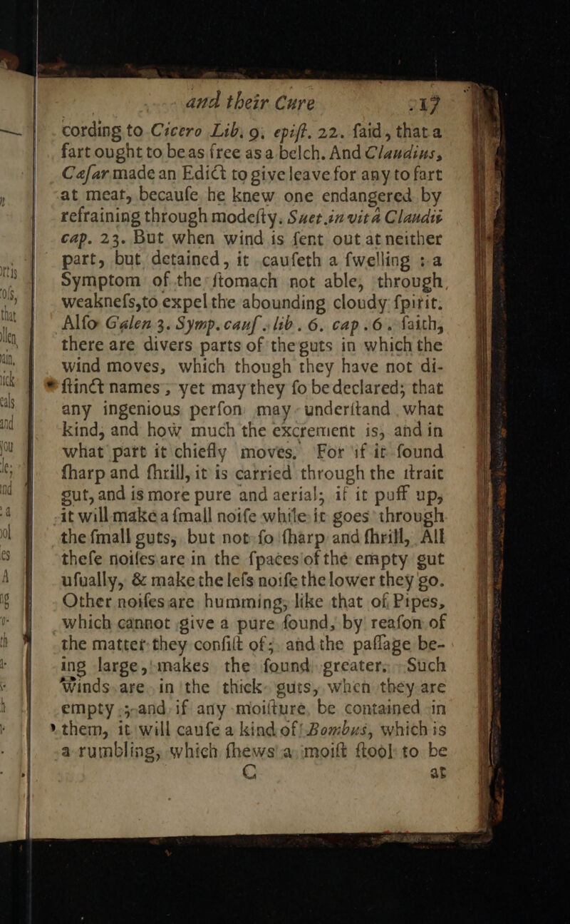 , and their Cure 217 cording to.Cicero Lib, 9, epiff. 22. faid, thata fart ought to beas free asa belch. And Claudius, Cafar made an Edict to give leave for any to fart at meat, becaufe he knew one endangered by refraining through modefty. Saet.in vita Claudius cap. 23. But when wind is fent out at neither part, but, detained, it caufeth a fwelling :a Symptom of the: ftomach not able, through, weaknefs,to expel the abounding cloudy fpirit. Alfo Galen 3. Symp. cauf lib. 6. cap.6. faith, there are divers parts of theguts in which the wind moves, which though they have not di- ftinct names’; yet may they fo bedeclared; that any ingenious perfon’ may~underitand . what kind, and how much the excrement is, and in what part it chiefly moves, For sf it found fharp and fhrill, it is carried through the ttraie gut, and is more pure and aerial; if it puff up, it will make a {mall noife while it goes’ through the fmall guts; but not fo {harp and fhrill, All thefe noifes.are in the fpaces/of the empty gut ufually, &amp; make the lefs noife the lower they go. Other noifes are humming; like that of Pipes, which cannot give a pure found, by reafon of the matter: they confilt of ;, andthe paflage be- ing large,'makes the found greater,» Such Winds. are.in ‘the thick- guts, when they are empty .5,and, if any moiiture, be contained -in them, it will caufe a kindof! Bombus, whichis a rumbling, which fhews'a imoift flook to be Cc at 