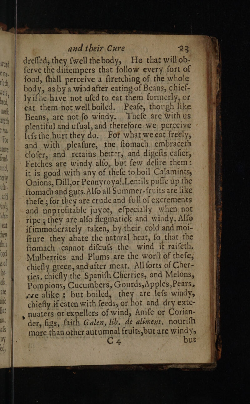 and their Cure dreffed, they fwellthebody, He that willob- ferve the diltempers that follow every fort of food, fhall perceive a firetching of the whole body, as by a wiad after eating of Beans, chief- lyifhe have not ufedto eat them formerly, or eat them-not well boiled. Peafe, though like Beans, are not fo windy. Thefe are withus plentifu) and ufual, and therefore we perceive lefsthe hurt they do. Fof what we eat freeiy, and with pleafure, the, flomach, embraceth clofer, and retains better, and digelts cafier, Fetches are windy alfo, but few defire them: it is good with any of thefe toboil Calamints, Onions, Dilljor Pennyroya!.Leatils puffe up the {tomachand guts. Alfo all Summer-fruits are like thefe ; for they are crude and full of excrements and unprofitable juyce, efpecially when not ripe ;they are alfo flegmatick and windy, Alfo ifimmoderately taken, by their cold and mot- fture they abate the natural heat, fo that the ftomach «cannot difcufs the wind it raifeth. Mulberries and Plums are the worlt of thefe, chiefly green, andafter meat. All forts of Cher- ries, chiefly the Spanifh Cherries, and Melons, Pompions, Cucumbers, Gourds, Apples,Pears, ere alike : but boiled, they are lefs windy, chiefly if eaten with feeds, or hot and dry exte- , nuaters or expellers of wind, Anife or Corian- der, figs, faith Galen, ib. de alsment. nourifh more than other autumnal fruits,but are windy, ids C4 but  