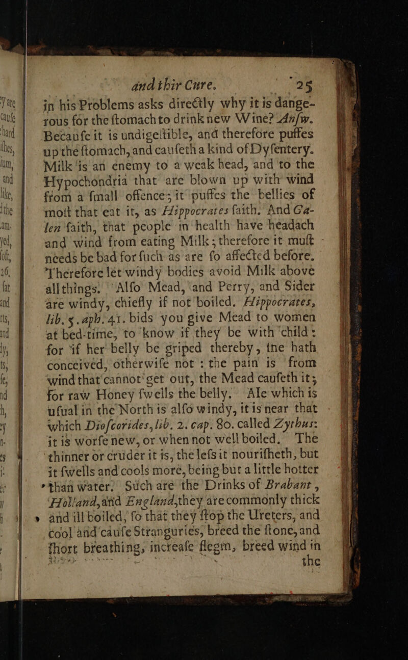                                     and thir Cure. “ae Vite | jn his Problems asks direétly why it is dange- “we | yous for the ftomachto drink new Wine? An/w. lad | Becanfe it is undigeltible, and therefore puffes up the ftomach, and caufetha kind of Dyfentery. lm, | Milk‘is'an enemy to a weak head, and ‘to the Hypochondria that are blown up with wind lke, | fom a fmall offence; it puffes the bellies of ite | ‘mott that eat it, as Aippocrates faith. And Ga- im f Jen faith, that people m ‘health have headach i, | and wind from eating Milk; therefore it mult - if, | meeds be bad forfuch as are fo affected before. 6. | Therefore let windy bodies avoid Milk above at J allthings. “Alfo Mead, ‘and Perry, and Sider i | are windy, chiefly if not boiled. A’éppocrates, i, | ib. y.apb. 41. bids you give Mead to women at bed-time, to know if they be with ‘child: | for if her belly be griped thereby, {ne hath s, conceived, otherwife not : the pain is from | ‘wind that’cannot'get out, the Mead caufeth it; id | forraw Honey fweils the belly. Ale which is b # wfualin the’North is alfo windy, itisnear that 4 | which Diofcorides, lib. 2. cap. 80. called Zythus: : | Gris worfenew, or whennot wellboiled. The 6 thinner or cruder it is, the lefsit nourifheth, but « — Gtfwells and cools moré, being but a little hotter »*han water. Suchare the Drinks of Brabant , Holiand,avid England,they are commonly thick » and ill boiled, fo that they {top the Ureters, and Cool and'caufe Stranguries, breed the ftone, and fhort breathing, increafe flegin, breed wind tn  21, GORD ge aE  