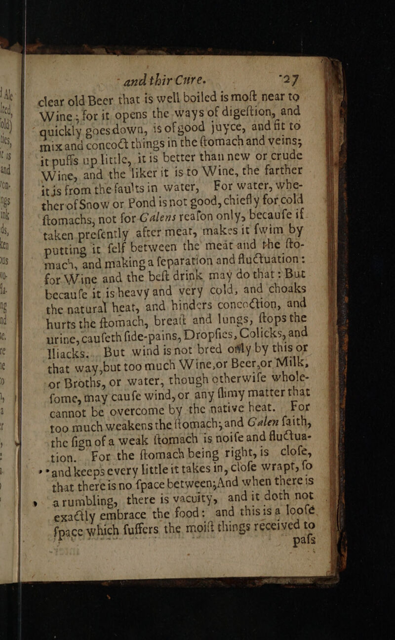                              and thir Cure. 27 clear old Beer. that i$ well boiled ts moft near to Wine; for it opens the ways of digeftion, and old) ; i quickly goesdown, 1s of good juyce, and fit to UU) } ; 1 &lt; haze } q 1, J amixane concoct things in the {tomach and veins; * } ‘irpuffs up litre, itis better than new or crude and ee : ae © : a Wine, and the liker it 1s.to Wine, the farther ™ 1 itds from the faults in water, For water, whe- © | — therofSnow or Pond isnot good, chiefly for cold | ftomachs, not for-Galens reafon only, becaufe if : taken.prefently after meat, makes it {wim by putting it felf between the’ meat and the fto- mach, and making a feparation and fluctuation: for Wine and the beft drink may do that &gt;But becaufe it isheavy and very cold, and choaks the natural heat, and hinders conecétion, and hurts the ftomach, breait and lungs, {tops the urine, caufeth fide-pains, Dropfies, Colicks, and Hiacks... But wind isnot bred offly by this or that way,but too much Wine,or Beer,or Milk, § or Broths, or water, though otherwile whole- if fome, may caufe wind, or any fimy matterthat 9% cannot be overcome by the native heat. For Wa | too much weakens the f{omach; and Galen faith, the fign of a weak ftomach isnoifeandflutua- 99 2 | tion. For the ftomach being right, is clofe, | : &gt;and keepsevery little it takes in, clofe wrapt,fo jj | that there is no {pace between;And when thereis | »arumbling, there is vacuity, and it deth not. # exactly embrace the food; and thisis a loofé fpace which fuffers the moit things received to | pafs  +; RE SAE