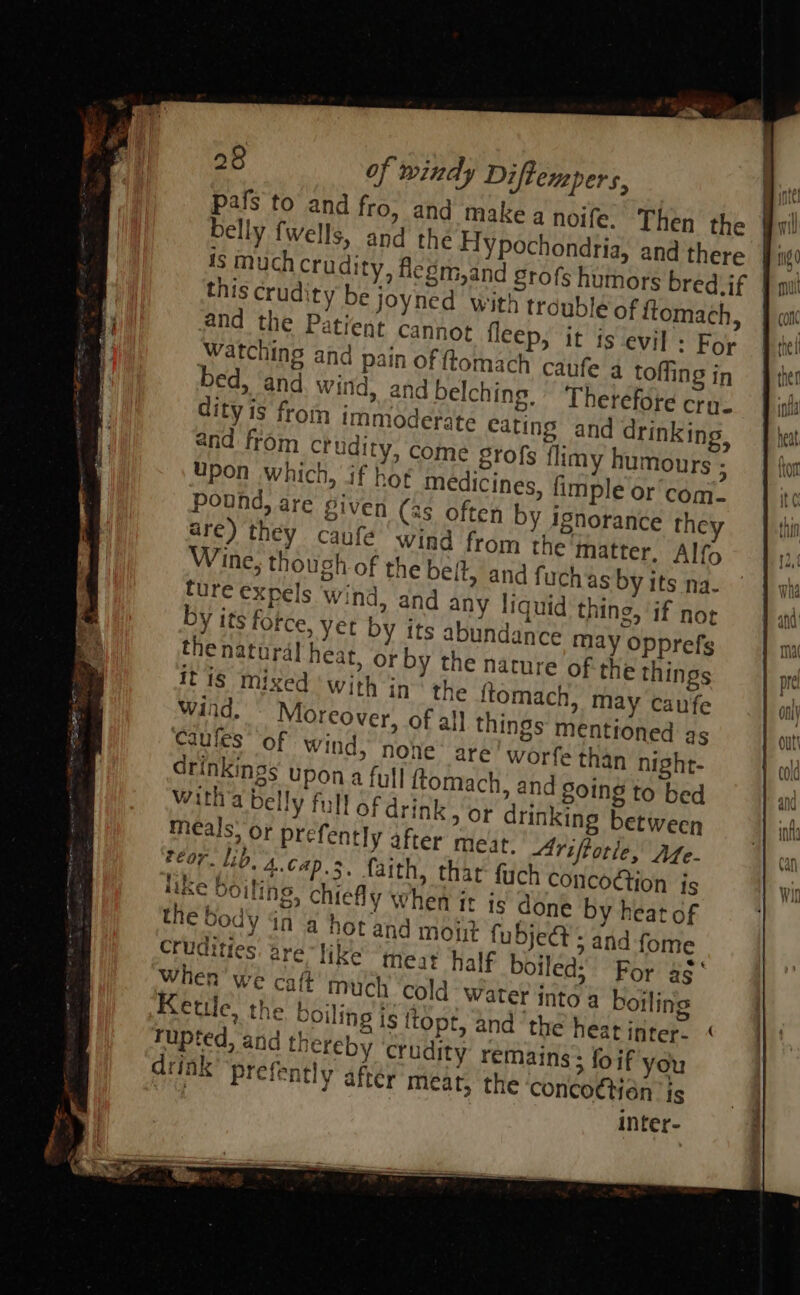 pafs to and fro, and make a noife. Then the belly fwells, and the Hypochondria, and there is muchcrudity, fiegm,and grofs humors bredvif this crudity be joyned with trouble of ftomach, and the Patient cannot fleep, it is evil : For Watching and pain of ftomach caufe a toffing in bed, ‘and wind, and belching,’ ‘Therefore crue dity is from immoderate cating and drinking, and from ctudity, come grofs flimy humours ; Upon which, if hot medicines, fimple or com. pound, are given (4s often by ignorance they are) they caufe ‘wind from the matter, Alfo Wine; though of the belt, and fuchas by its na. fure expels wind, and any liquid thing, if not by its force, yet by its abundance may opprefs the natural heat, or by the nature of the things itis Mixed ‘with in the ftomach, may caufe Wind, Moreover, of al] things mentioned as Caules of wind, none: are Wworfe than night- drinkings upon a full ftomach, and Soing to bed wath’a belly full of drink 9 Or drinking between meals; or prefently after meat. Ariftotle, Aze- Pear. Lio. 4. cap. 3, faith, that fuch concoGtion is Hike Boiling, chiefly when it is done by heat of the body dn a hot and mout fubje@ ; and fome Crudities. are like ‘ines half boiled: Por a¢° we caft much ‘cold Water into a boiling Kettle, the boiling is ttopt, and ‘the heatinter- “ rupted, and thereby crudity remains; foif you drink Prefently after meat, the concottién is inter- 