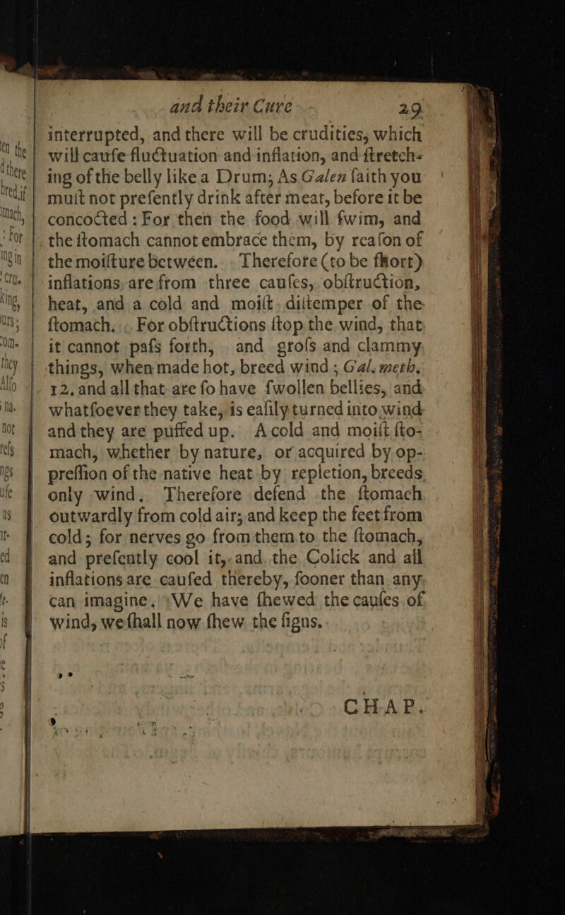 interrupted, andthere will be crudities, which will caufe fluctuation and inflation, and ftretch- | ing of the belly likea Drum; As Ga/ez faith you muit not prefently drink after meat, before it be | concocted : For then the food will fwim, and the ttomach cannot.embrace them, by reafon of the moifture between. . Therefore (to be fkort) inflations, are from three caufes, obftruction, heat, and a cold and moiit, diitemper of the ftomach. « For obftructions {top the wind, that it cannot pafs forth, and grofs and clammy things, when made hot, breed wind ; Gal. meth, 12. and all that are fo have fwollen bellies, and whatfoever they take, is eafily turned into.wind and they are puffedup. Acold and moiit {to- mach, whether by nature, or acquired by op- preffion of the native heat by repletion, breeds only ;wind, Therefore defend the ftomach outwardly from cold air; and keep the feet from cold; for nerves go from them to the ftomach, and prefently cool it,,and,.the Colick and ail inflations are caufed thereby, fooner than any can imagine. +We have fhewed the caules. of, wind, wefhall now thew. the figns, CHAP. +, ORE RO. REE 