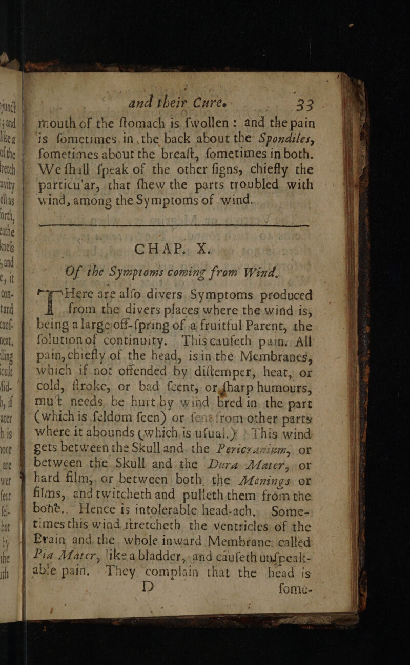                  and their Cure. i a ja | mouth of the ftomach ts {wollen : and the pain keg | is fometimes,in the back about the Spondiles, ifthe | fometimes about the brealt, fometimes in both. etch | We fhall fpeak of the Bier figns, chiefly the iwity | particu'ar, that fhew the parts troubled with    tllas | wi ind, among the Symptoms of wind. i Nas ; he athe anes G HAP, xX. yand a Of the Sym sptoms coming from Wind, by It CON ‘Here are alfo divers Symptoms produced tend | from the divers places where the wind is, | wf | being a largeoff-fpring of a fruitful Parent, the i iat, J folutionof continuity. Thiscaufeth pain, All I ling 4 patn, ch vefly of the head, isin the Membranes, cul J which 1f.not offended by diftemper, heat, or fid. | cold, firoke, or bad fcent,, or {harp humours, if $ Mut needs.be hurt.by wind bred in. the part act # Cwhich is feldom feen) or. fentfrom ot ther parts his @ Where it abounds tH CE ts ufual.} ) This wind i our gets between the Skull and. the ‘Seite ‘1K, OF if ae @ between the Skull and the Dura Mater, or 1: ve | bard alm, or between both the Ademings or | fot | films, and twitcheth and pull leth them from the | jj. | boht..~ Hence is intolerable head-ach., Some- | times this wind itretcheth the ventricles of the | Brain and the, whole inward Membrane: called | Pia Afater, likeabladder,-and caufeth upfpeak- abie pain. They complain that the head js fome-      