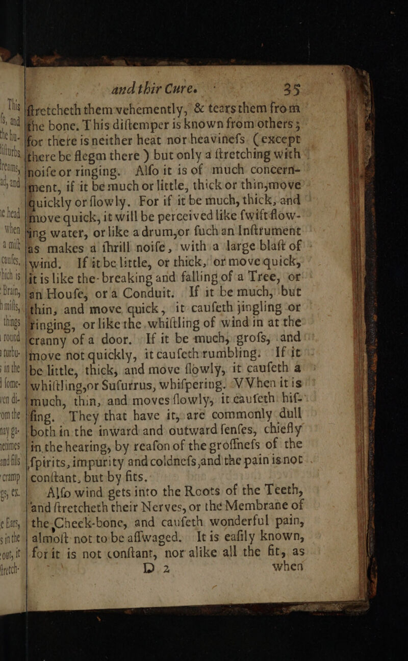 firetcheth themvehemently, &amp; tearsthem from the bone. This diftemper is known from others; “Sil: or there is neither heat nor-heavinefs. (except litt there be flegm there ) but only a ftretching with « “im Mnoife or ringing. Alfo it is of much concern- ‘td Ment, if it be much or little, thick or thin,move guickly orflowly. For if it be much, thick, and Mt move quick, it will be perceived like fwiftflow- ith fing water, orlike adrum,or fuch an Inftrument ll’ fag makes a thrill noife, with a large blaft of US wind, If %tbe little, or thick,’ ot move quick, it is like the- breaking and falling of a Tree, or an Houfe, ora Conduit. If it be much, but thin, and move, quick, it caufeth jingling -or Finging, or like the whiltling of wind im at the oud feranny of a door. » If it be much, grofs, .and idl move not quickly, itcaufethrumbling: ‘If it inte be little, thick, and move flowly, it caufeth a fomt- | whiftling,or Sufurrus, whifpering. VV Vhen itis cid- }much, thin, and moves flowly, it caufeth: hif- omtte fing. They that have it,.are commonly. dull iy |both in the inward and outward fenfes, chiefly clint’ [in the hearing, by reafon of the grofinefs of the amifls }fpirits, impurity and coldnefs,andithe pain isnot camp | conttant, but by fits. sti. | -Alfo wind gets into the Roots of the Teeth, and (tretcheth their Nerves, or the Membrane of ¢ Las, | the Cheek-bone, and caufeth wonderful pain, site | almoit not tobe affwaged. It is eafily known, ot it |} forir is not conftant, nor alike all the fit, as fretct | sp when 