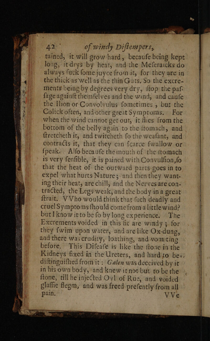 tained, it will grow hard, becaufe being kept long, itdrys by heat; and the Meferaicks do always fuck fomejuyce from it, for they are in the thick aswell as the thin Guts, So the excre- ments being by degrees very dry, ftop: the paf- fageagainit themfelves and the wind, and caufe the Hion or Convolvulus fometimes , but the Colick often, and other great Symptoms, For when the wind cannot get out, it flies from the bottom of the belly again to the ftomach, and {tretcheth it, and twitcheth fo the weafant, and contracts it, that they can fcarce fwallow or {peak. . Alfo becaufe the mouth of ‘the itomach is very fenfible, it is pained with Convulfion,fo that the heat of the outward parts goes in to expel what hurts Nature ;~and chenthey want- ing their heat, are chill, and the Nerves are con- tracted, the Legs'weak, and the body ina great ftrait. VVho would think that fuch deadly and cruel Symptoms fhould come froma little wind? Excrements voided in this fit are windy 3 for they {wim upon water, and are like Ox-dung, aad there was crudity, loathing, and vomiting before. This Difeafe is like the ftoae in the Kidneys fixed in the Ureters, and hard'to bee: ditinguifhed from it: Galen was deceived by it in his own body, ‘and knew itnot but tobe the |, ftone, till he injeted Oyl of Rue, and voided glafhe flegm, and was freed prefently from all VVe 