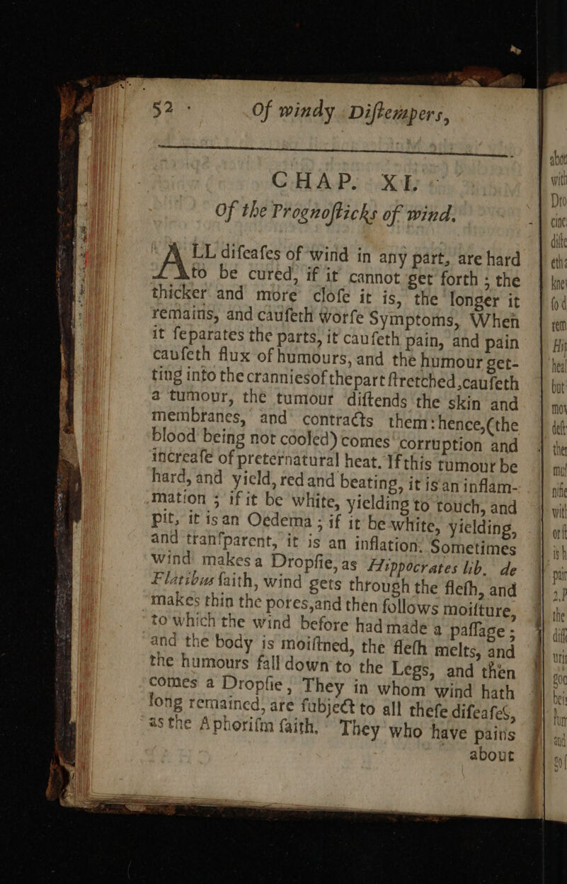 CHAPS oXh Of the Prognofticks of wind. AK difeafes of wind in any part, are hard to be cured, if it cannot get forth ; the thicker and more clofe it is, the longer it remains, and caufeth worfe Symptoms, When it feparates the parts, it caufeth pain, and pain caufeth flux of humours, and the humour get- ting into the cranniesof thepart ftretched caufeth a tumour, the tumour diftends the skin and membranes, and’ contraéts them : hence,(the blood being not cooled) comes corruption and increafe of preternatural heat. Ifthis rumour be hard, and yield, redand beating, it isan inflam- mation ; if it be white, yielding to touch, and pit, it isan Oedema ; if it be white, yielding, and tranfparent, it is an inflation: Sometimes wind makes a Dropfie,as A:sppocrates ib. de Flatibus faith, wind gets through the fleth, and makes thin the pores,and then follows moiiture, to which the wind before had made a paflage ; and the body is moiftned, the fleth melts, and the humours fall down to the Legs, and then comes a Dropfie, They in whom wind hath fong remained) are fubject to all thefe difeafeS, asthe A phorifm {aith. They who have pairs about 