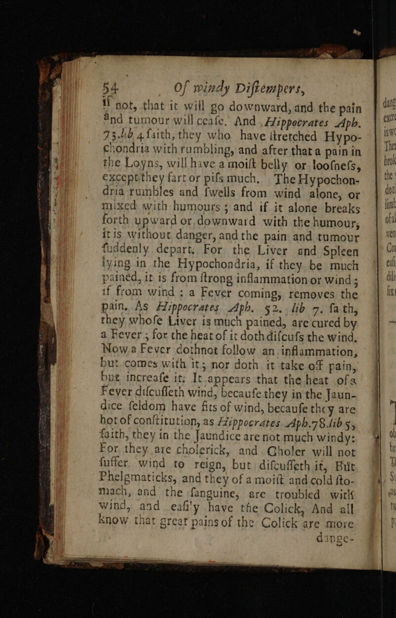 if not, that ic will go downward, and the pain “nd tumour will ceafe. And , Wippocrates Apbh. 73.10 4{sith, they who have itretched Hypo- chondria with rumbling, and after thata pain in the Loyns, will have a moift belly. or loofnefs, exceptthey fartor pifs much. The Hypochon- dria rumbles and fwells from wind alone, or mixed swith humours ; and if it alone breaks forth upward or, downward with the humour, it is without, danger, and the pain and tumour faddenly depart, For the Liver and Spleen tying in the Hypochondria, if they. be much pained, it ts from ftrong inflammation or wind; if from wind ; a Fever coming, removes the they whofe Liver is much pained, are cured by a Fever ; for the heat of it dothdifcufs the wind, Now,a Fever dothnat follow an. inflammation, but. comes with it; nor doth it take of pain, but increafe it; It.appears that the heat ofa Fever difcuffeth wind, becaufe they inthe Jaun- dice feldom have fits of wind, becaufe they are hot of conftitution, as Hippocrates Aph.78.lib 5, faith, they in the Jaundice are not much windy: For they are cholerick, and. Gholer will not fuffer. wind to reign, but difcuffeth it, Bir Phelgmaticks, and they of a moift and cold fto- mach, and the fanguine, are troubled witl wind, and eafi'y have the Colick, And all know that great pains of the Colick are more 9 4inoe. G 1S En 4