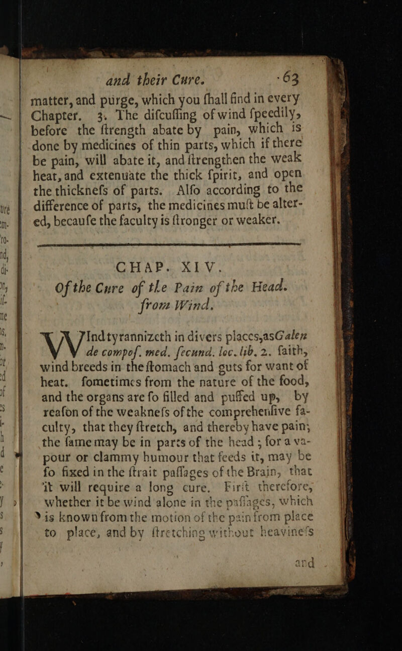    me                         ana their Cure. -63 | matter, and purge, which you fhall find in every — | Chapter. 3. The difcufling of wind fpeedily, before the ftrength abate by pain, which ts done by medicines of thin parts, which if there be pain, will abate it, and ftrengthen the weak heat, and extenwate the thick fpirit, and open the thicknefs of parts. Alfo according to the ie | difference of parts, the medicines mutt be alter- nm | ed, becaufe the faculty is flronger or weaker.   id, ji. fl CHAP. XIV. My Of the Cure of the Pain of the Head. le from Wind, ne ‘ ) Vind tyrannizcth in divers places,asGalez ) de compof. med. fecund. loc. lib, 2. faith, He : wind breeds in the ftomach and guts for want of | heat. fometimes from the nature of the food, ‘ ; and the organs are fo filled and puffed up, by &gt; |] reafon of the weaknefs of the compreheniive fa- | culty, that they ftretch, and thereby have pain; \y 1} the fame may be in parts of the head ; fora va- : pour or clammy humour that feeds it, may be | | fo fixed inthe ftrait paflages ofthe Brain, that ‘ it will require a long cure. Firit therefore, J of whether it be wind ‘alone in the paflages, which 3 | Xis known from the motion of the painfrom place to place, and by itre tching without heavine’s | H awe aod