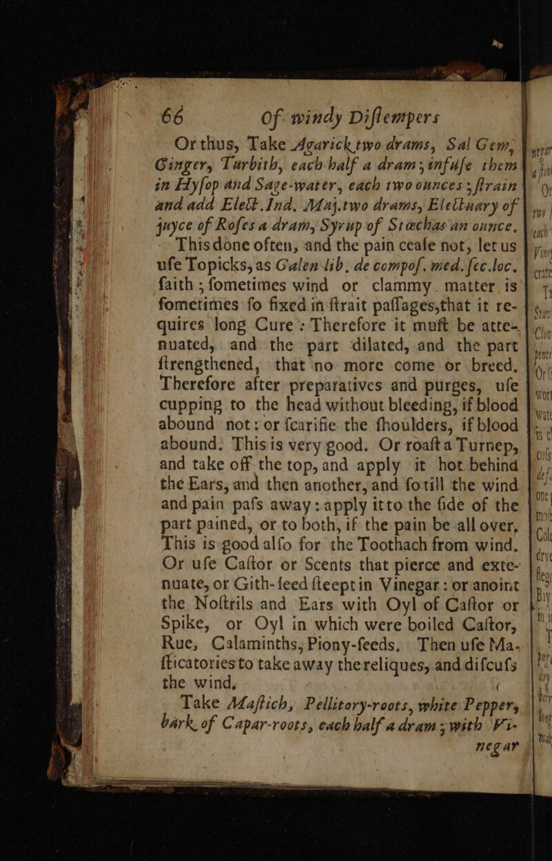                                                          66 Of windy Diflempers Orthus, Take Agarick two drams, Sal Gem, Ginger, Turbith, each half a dram; infufe them i Flyfop and Sage-water, each two ounces; train | and add Elect Ind. aj.two drams, Elettuary of juyce of Rofes a dram, Syrup of Stcchas an ounce, This done often, and the pain ceafe not, let us ufe Topicks, as Galen lib, de compof. med. fec.loc. faith ;fometimes wind or clammy_ matter is fometimes fo fixed in ftrait paflages,that it re- | quires long Cure: Therefore it muft be atte- nuated, and the part dilated, and the part firengthened, that no more come or breed. Therefore after preparatives and purges, ufe cupping to the head without bleeding, if blood abound not: or fcarifie the fhouldets, if blood abound. Thisis very good. Or roafta Turnep, and take off the top, and apply it hot behind the Ears, and then another, and forill the wind and pain pafs away: apply itto the fide of the | part pained, or to both, if the pain be all over, This is-good alfo for the Toothach from wind. Or ufe Caftor or Scents that pierce and exte- nuate, or Gith- feed fleept in Vinegar : or anoint the Noftrils and Ears with Oyl of Caftor or Spike, or Oyl in which were boiled Cajltor, Rue, Calaminths, Piony-feeds, Then ufe Ma. {ticatoriesto take away thereliques, anddifcufs ||: the wind, Take Adaftich, Pellitory-roots, white Pepper, bark of Capar-roots, each half adram; with Vi- neg ar