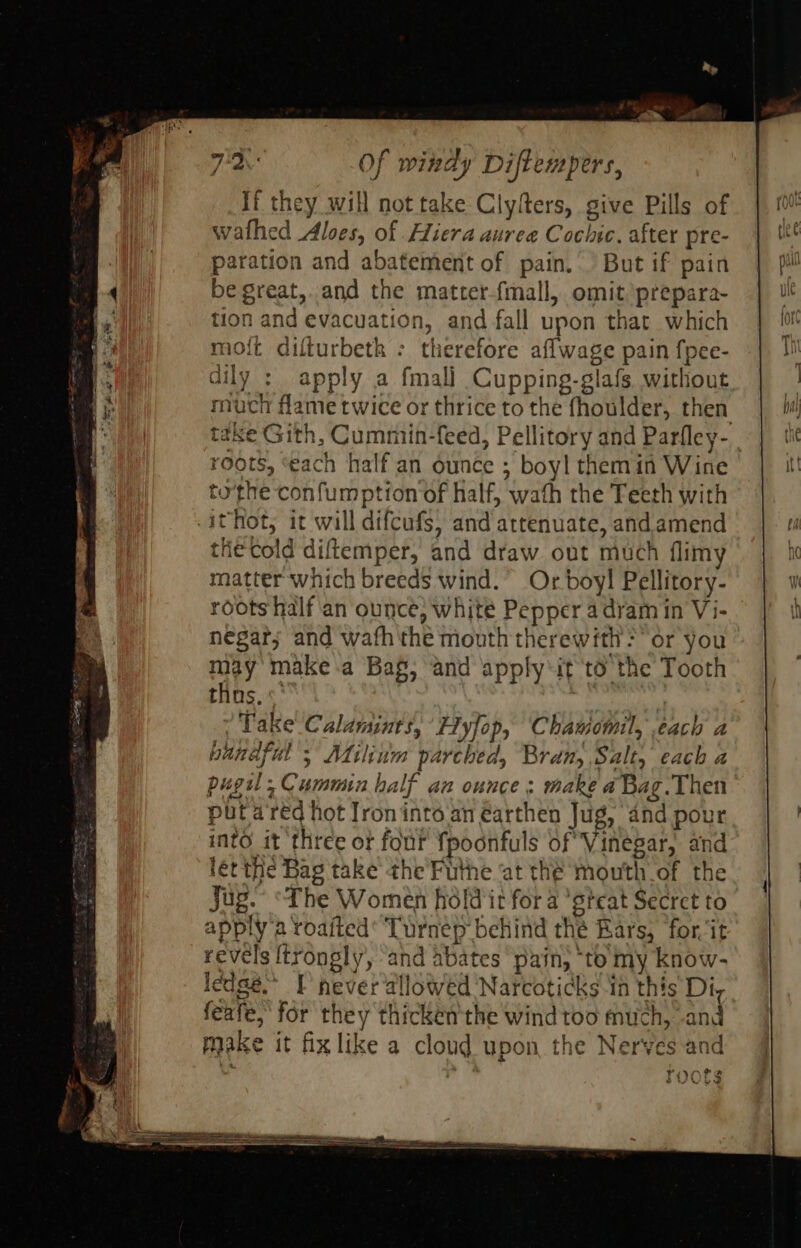                                      If they will not take Clyfters, give Pills of wathed Aloes, of Heera auree Cochic. after pre- paration and abatement of pain. But if pain be great,.and the matter-fmall, omit prepara- tion and evacuation, and fall upon that which moft difturbetk : therefore aflwage pain f{pee- dily : apply a fmal] Cupping-glafs. without much flame twice or thrice to the fhoulder, then take Gith, Cummin-feed, Pellitory and Parfley- roots, ‘each half an ounce ; boyl themin Wine tothe confumption of half, wath the Teeth with the cold diftemper, and draw out much flimy matter which breeds wind.” Or boy! Pellitory- roots half ‘an ounce, white Pepper adyam in Vi- negar; and wafh the mouth therewith? or you may make .a Baf, and apply‘it to the Tooth thas. «' Take Calamints, Fyfop, Chauomil, each a bandful 5 Milium parched, Bran, Salt, each a pugil, Cummin half an ounce: make a Bag.Then put areéd hot Jroninto an earthen Jug, and pour into it three or four fpoonfuls of Vinegar, and lét the Bag take the Futhe ‘at the mouth of the Jug.” “The Women holdit for a 'steat Secret to apply'a roaited* Turnep behind thé Ears, for it revels {trongly, ‘and abates pain, ‘to my know- ledge.” F never allowed Narcoticks in this Di, feafe, for they thickén the wind too much, and make it fix like a cloud upon the Nerves and roors &gt; 