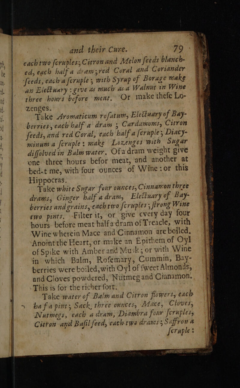                             each two feruples; Citron and Melon feeds blanch- ed, each half a dvam;red Coral and Coriander ‘feeds, each a feruple , with Syrup of Borage make an Eleétuary :give as much asa Walnut in Wine three hours before meat. Or make thefe Lo- zenges. Take Aromaticum rofatum, Elettuary of Bay- berries, each half a dram , Cardamoms, Citron feeds, and red Coral, each half a [cruple, Dtacy- minum a fcruple; make Lozenges with Sugar diffolved in Balm water, Ofadram weight give one three hours befor meat, and another at bed-t me, with four ounces of Wine: or this Hippocras. Take white Sugar feur ounces, Cinnamon three drams, Ginger balf a dram, Eletinary of Bay- berries and grains, -eachtwo feruptes : trong Wine two pints, Filter it, or give cvery day four hours before meat halfadram of Treacle, with Wine wherein Mace and Cinnamon are boiled, Anoint the Heart, or make an Epithem of Oyl of Spike with Amber ana Mu ks or with Wine in which Balm, Rofemary, Cummin, Bay- berries were boiled,with Oy! of {weet Almonds, arid Cloves powdered, Nutmeg and Cinnamon. &gt; This ts for the richer fort. Take water of Balm and Citron flowers, each ba fa pint, Sack. three ounces, Mace, Cloves, Nutmegs, each aaram, Diambra four [cvuples, Citron and Bufil feed, each twa aranis 5 Saffron a feruples