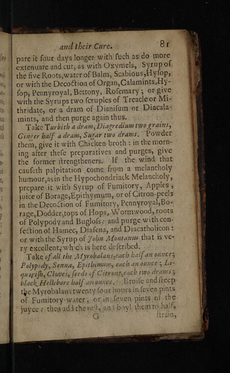 | pare it four, days longer with fuch asido more extenuate and cut, as with Oxymels, Syrup of - or with the Decoétion of Organ, Calamints.Hy- | fop; Pennyroyal, Bettony, Rofemary; oF give with the Syrups two fcruples of Treacle or Mi- thridate, or a dram of Dianifum or Diacala: mints, and then purge again thus. Take Turbith a dram, Diagredium two grains, Ginger balf a dram, Sugar two drams, Powdet them, give it with Chicken-broth : in the morn- ing after thefe preparatives and purges; give the former ftrengtheners. If the wind that caufeth palpitation come from a melancholy ¢ humour,asin the Hypochondriack Melancholy, fs. CaCh se= the Myrobalans twenty tor ) pint c . * . fe . Cc of Fumitory-water, or injieven pints of juyce s thenadd chere‘t, and boyl them to,nal ly 