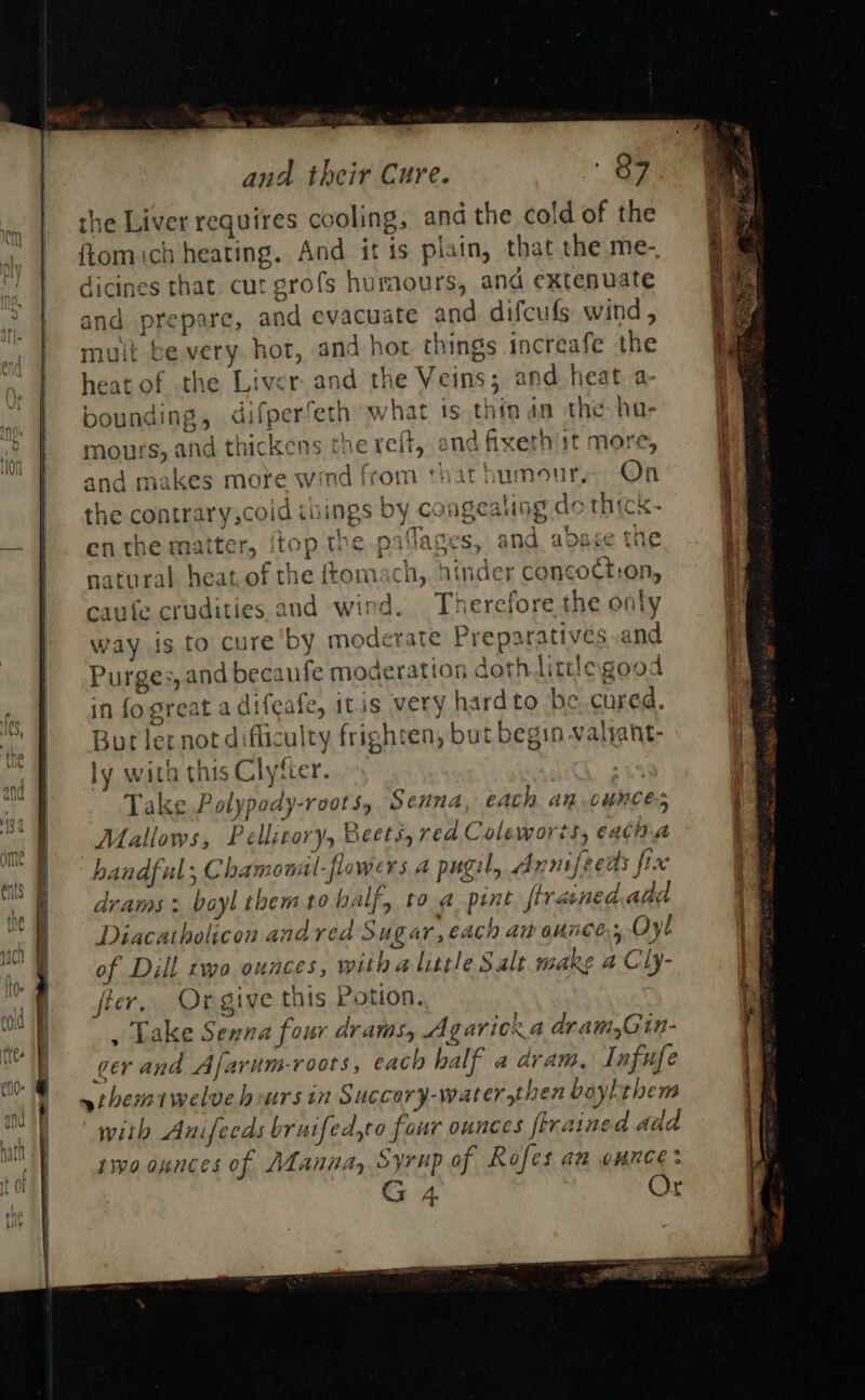                               = and their Cure. ey: the Liver requires cooling, and the cold of the ftomich heating. And itis plain, that the me-, dicines that cut grofs humours, and extenuate and prepare, and evacuate and difcufs wind, mult be very hot, and hort things increafe the heat of the Liver. and the Veins; and heat a bounding, difperfeth what is thin dn the hu- mours, and thickens the reft, end fixerhiit more, and makes more wind from that humour, On the contrary,coid things by congealing do thick- en the matter, {top the paflages, and adase the natural heat.of the ftomach,, hinder concoctron, aufe crudities and wind. Therefore the only way is to cure by moderate Preparatives .and Purges, and becaufe moderation dothtittlegood in fo great adifeafe, itis very hardto be. cured. Bur ler not difficulty frighten, but begin valyant- ly with this Clyfier. | Take Polypody-roots, Senna, each an ounces Mallows, Pellitory, Beets, rea Coleworts, eacina handful; Chamonul-flowers 4 pugil, A nnifeeds fic drams: boylthemto half, to a print firained.add Diacatholicon andred Sug ar, €Ach ant ounces ye of Dill two ounces, with a little Salt make a Cly- fier. Or give this Potion. , Lake Senna four drams, Agaricra dram, in- ~themrwelvehoursin Succory-water,then baylthem with Anifeeds bruifed,to four ounces firained add tivo ounces of Manna, Syrup of Rofes aa ounce: G 4 Or a jem oe