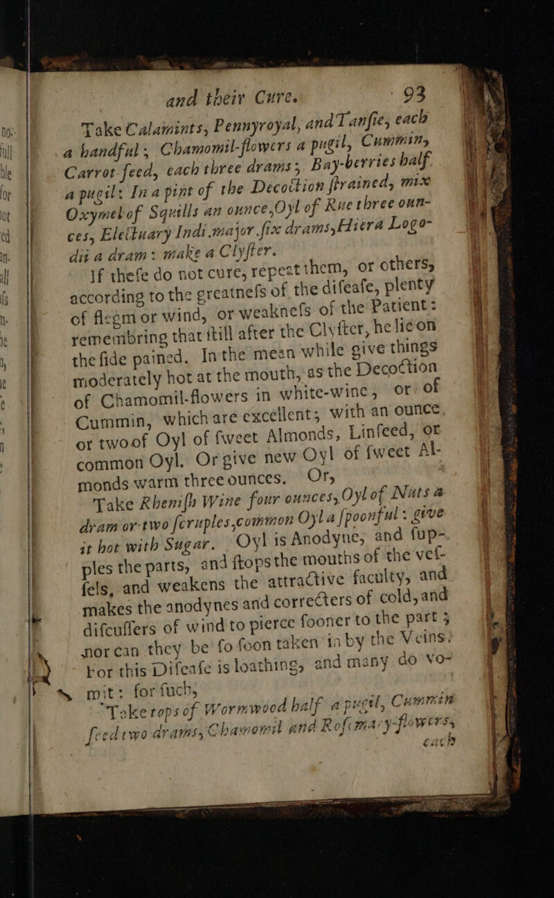 *, a ay Shien,                                 Sf . and tpeir Cure. 93 On | Take Calamints, Pennyroyal, and Tanfie, eaca ul a handful; Chamomil-flowers a pugil, Cumminy  be | Carrot-feed, each three drams ; Bay-berries balf. or a pugil: Ina pint of the Decottion firained, mix ot Oxymelof Squills an ounce, Oyl of Rue three oun- cd IP = ces, Eleituary Indi major fix drams,fivera Logo- jen | dit a dram: make a Clyfter. ‘ i | 1f thefe do not cure, repest them, oF others, fh § || according to the greatnefs of the difeafe, plenty » {ho of flegm or wind, or weaknefs of the Patient: i I emembring that ftill after the Clytter, he lie on : , |p thefide pained, In the mean while give things  t | moderately hot at the mouth, as the Deco¢tion ¢ . of Cbhamomil-flowers in white-wine, or 0 || Cummin, which are excellent; with an ounce | or twoof Oyl of fweet Almonds, Linfeed, ot common Oyl. Or give new Oyl of fweet Al i es monds warm three ounces. Or, | Take Rhenifh Wine four ounces, Oyl of Nuts a . dram or-two fcruples commen Oyla [poonful: geve it bot with Sugar. Oyl is Anodyne, and fup- ples the parts, and ftopsthe mouths of the vef- fels, and weakens the attractive faculty, and makes the anodynes and correcters of cold, and difcuffers of wind to pierce fooner to the part 3 ’ norcan they be fo feon taken ia by the Veins. * Kor this Difeafe is loathing, and many do vo- id mit: for fuch, Take tops of wormwood half apt [eedtwo drams, Chamomil and Rofcmary-fowers  puoi, CH A GAAL: &lt; ey ‘ ¢ 