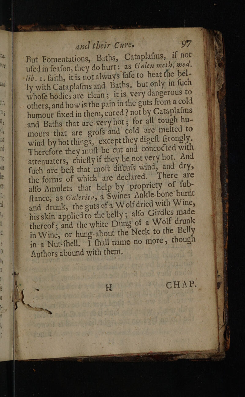    and their Cures 97 sunt Fomentations, Baths, Cataplafms, if not ufed in feafon, they do hurt: as Galen meth. med. lib. t. faith, itis not always fafe to heat the bél- ly with Cataplafms and Baths, but only in fuch whofe bodies are clean; itis very dangerous to others, and howis the pain in the guts froma cold humour fixed in them, cured ? not by Cataplafms and Baths that are very hot; for all tough hu- mours that are grofs and cold are melted to wind by hot things, except they digeft ftrongly. Therefore they muft be cut and concocted with attenuaters, chiefly if they be not very hot. And fuch are beft that moft difcufs wind, and dry, the forms of which are declared. There are alfo Amulets that help by propriety of fub- ftance, as Galerita,.a Swines Ankle-bone’ burnt and drunk, the guts ofa Wolf dried with Wine, hisskin appliedto the belly ; alfo Girdles made thereof; and the white Dung of a Wolf drunk in Wine, or hung-about the Neck to the Belly in-a Nut-fhell. 1 fhall name no more, though Authors abound with them.     