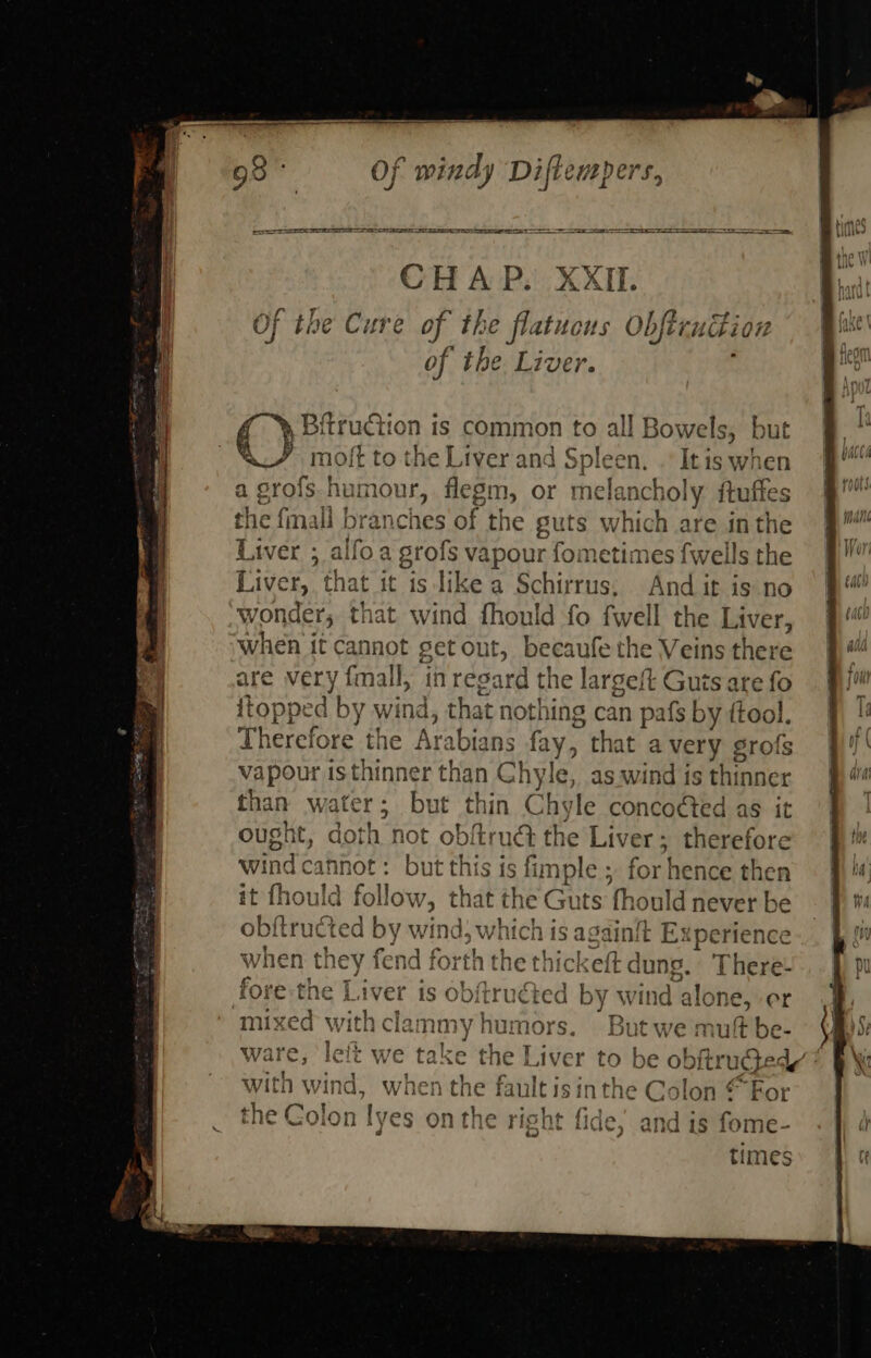 CHAP. XXII. Of the Cure of th é flatucus Obftcuttion of the Liver. C) Bitrudtion is common to all Bowels, but : Oy moft to the Liver and Spleen. . It is when a grofs. humour, flegm, or melancholy ae the {mall branches she guts which are in th vapour fometimes {wells iid Liver, that it is like a Schirrus; And it is no wonder, that wind fhould fo fwell the Liver, When it cannot getout, becaufethe Veins there are very fmall, in regard the largeft Guts are fo itoppe d by wind, that nothing can pafs by ftool. Therefore the Ar: abians fay, that avery grofs vapour is thinner than Chyle, as.wind is thinner than w tat but thin Chyle conco¢ted as it ought, doth not obftrué the Liver; therefore wind ¢: cannot : but this is fimple ; for hence then it fhoul &amp; follow : that the Guts hould never be obftructed by win dw hich i is againit t Ex pe rience when they fend f forth the thicl ckeft dung. There: fore the Liver is obftruéted by wind alone, er mixed with clammy | hu mors. But we mutt be- ware, left we take the] Liver to be obftruged’: with wind, when the fault is inthe Golon “For the Colon yoke on the right fide; and is fome- times 