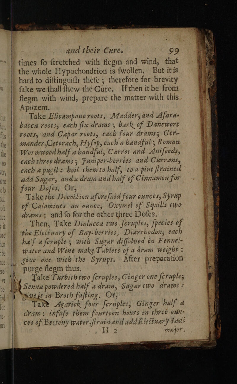  and their Cures 99 times fo ftretched with flegm and wind, that the whole Hypochondrion is fwollen. But itis hard to diltinguifh thefe ; therefore for brevity fake we fhallfhew the Cure. Ifthen itbe from flegm with wind, prepare the matter with this Apozem. r Take Elicampane roots, Madder, and Afara- ey || acca roots, each fix drams , bark of Danewort fe |) roots, and Capar roots, each four drams, Ger- ie |b seander,Ceterach, Hyfop, each a handful; Roman he |’ Wormwood half abandful, Carrot and Anfeeds,  |p each three drams, Funiper-berries and Currans, et, each a pug : boil themto half, toa pint firained ete add Sugar, and a dram and half of Cinnamon fer “) |p four Dofes. Or, ol |e Take the Decottion aforefaid four ounces, Syrap ie of Calamints an ounce, Oxymel of Squills two draws + and fo for the other three Dofes. Then, Take Dialacca two feruples, /pecies of the Elettuary of Bay-berries, Diarrboaon, each ha'f aferuple; with Sugar diffolved in Fennel- water and Wine make Tablets of a dram weight : give one with the Syrups. After preparation purge flegm thus. NL, Jake Turbithtwo feruples, Ginger one feruples LL) Senna powdered half adram, Sugar two drams : if Muege in Broth fafting. Or, | TaR® Agarick four foruples, Ginger half a dram: infufe them fonrteen hours in three oun- ces of Bettony warer,firainand addBletinary t nai H 2 WBIOY : AVES 2  SOROS Par v1, ORE BE                                - a Pa: