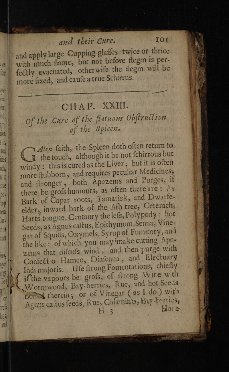 and their Cure. IOL | and apply large Cupping-glafles twice or thrice ia with much flame, but not before flegm is per- fl! feGtly evacuated, otherwile the flegm will be more fixed, and caufea true Schirrus.                            in CHAP. XXIII. [ y +t I, | Of bie Cure of tie fiat | + mH, Vio? aitep tt 1) if; ; | and C2 Alen faith, the Spleen doth often return to. M teeth =“ B the touch, although it be not {chirrous but | ah Ip. windy : this is cured asthe Liver; but it is orten vit|} more ftubborn, and requires peculiar Medicines, and itronger, both Apozems and Purges, if (we Hy po. there, be grofs humours, as often thereare: As | top | Bark‘ of Capar roots, Tamarisk, and Dwarte- ein elder,, inward bark, of the Aft tree, Ceterach, | ue (p Harts tongue, Centaury the lefs, Polypody : hot rid Seeds; as Agnus caltus, Epithymum, Senna, Vine- | ane gar of Squuls, ¢ xymels, Syrup of Fumitory, and | Nhe like: of which you may ‘make cutting Ape- | dy |). Zeus that difeu’s wind, and then purge with . wae Ve Confeétio Hamec, Diafenna , and Ele¢ctuary eff ations, chiefly ngs Indi majoris. Ufe ftrong Foment piles. if the vapours be srofs, of frong Wire wt nif \,Wormwood, Bay-berries, Rue, and hot Seeds BeRey therein; or of Vinegar Cas | do ) with Agnus cakusfeeds, Rue, Calamints, Bay berries, He 3 Flore Hf