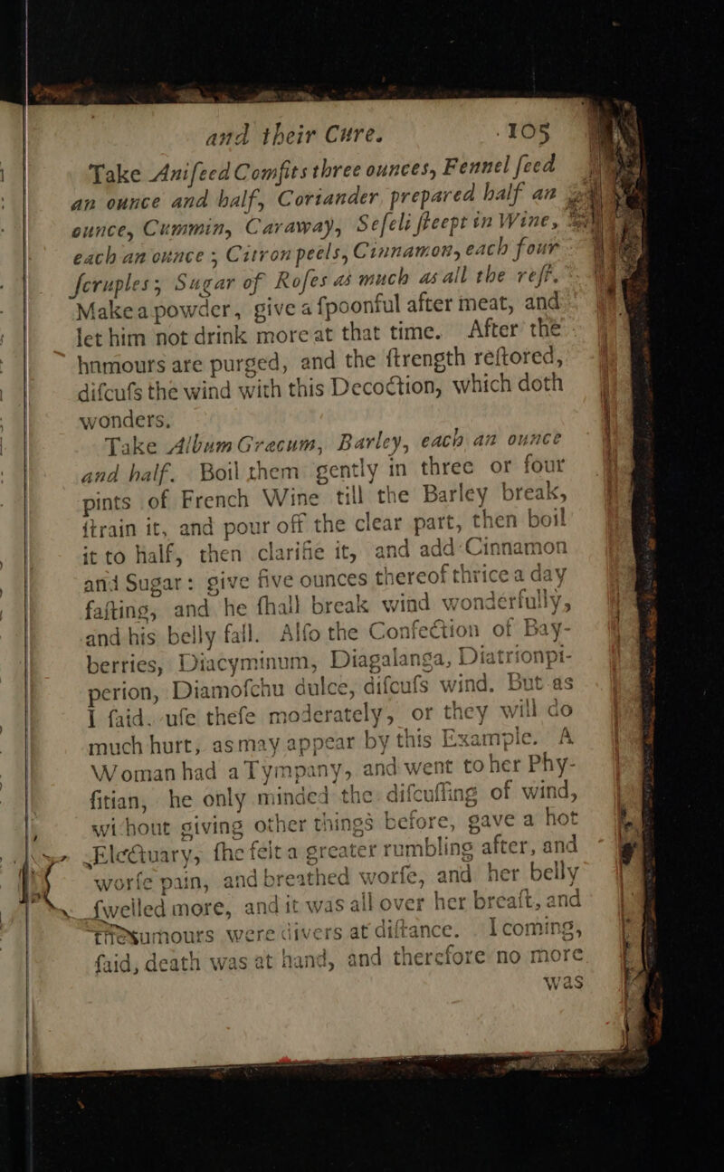    ,   » gs ® { # and their Cure. 105 Take Anifecd Comfits three ounces, Fennel feed wonders, Take Album Grecum, Barley, each an ounce and half. Boil them: gently in three or four pints of French Wine till the Barley break, {train it, and pour off the clear part, then boil it to half, then clarifie it, and add:Cinnamon ani Sugar: give five ounces thereof thrice a day be. Fie y be 1} 3 } m ae j en NG B Wat | Ea faftins, and he fhall break wind wonceriuiy, Ifo the Confection of Bay- and his belly fall. A Diacyminum, Diagalanga, Diatrionpt- perion, Diamofchu dulce, difcufs wind. But-as I faid. ufe thefe moderately, or they will co much hurt, asmay appear by this Example. A Woman had aTympany, and went toher Phy- ’ @ vig Bs L f 7.) ry Aitanlone . nr difeuffing of wind, 6§ before, gave a hot fitian, he only minded tne Par j L wihout giving other thing EleGuary, the feita greater rumbling after, and worfe pain, and breathed worfe, and her belly s all over her breaft, and bare ™ M Nagin ne af 4 on tiesumours were divers at atirance. . 1 comil 2, f. id laath wae at eae Bia a eh apefar aid, aeatn Was at ails, and tnereroi                        