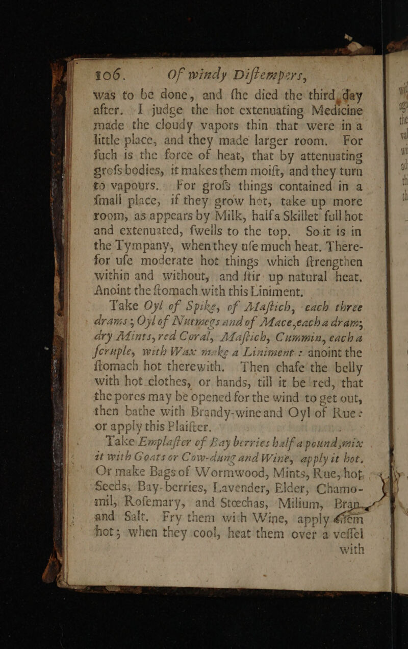                  2. 706. Of windy Diftemspers, was to be done, and fhe died the third day after. -I judge the hot extenuating Medicine made the cloudy vapors thin that were ina little place, and they made larger room. For fuch is the force of heat, that by attenuating grofsbodtes, it haakesghern moift, and they turn to vapours. F ings contained in a {mall place, if they pat hot, take up more room, as appears by Milk, halfa Skillet’ full hot and extenuated, fwells to the top. Soit is in the Tympany, when they ufe much heat, There- for ufe moderate hot things which {trengthen within and without, and ftir up natural heat. Anoint the fomach with this Liniment, Take Oyl of Spi Re, of Ala ftich, ~~ each three a A ; funy, : ~ faa ° aid 4. rn pee er P ei Gras 9 QO) b Gj LV bee EPs evs “1D if lace CLC ba ar ate; Hens RM bas PAG Bo Deg AH thea mad a GVY Litints, rea C07 Aly LEACH, C HiNnMt, each a o / J c i. ae pw Cg Fe he wD Fites Sl pd feruple, with Wax meke a Liniment.: anoint the cy x j ; q : = 13 fEArmoae! nt NOP Iickin lives } a} iwomaca not tnerewitn. i net chafe the euly Pere avait teal a a ey eee Re ae 2 2 with hot ciotne S5 0} ar seca tik it be red, that .. ores as en od he an, : 1¢ pores may be opened for the wind to get out, e 5 ee | Avery ReawsAcr + mai '&gt; nen batne ViIEN Bi 3randy-wine and O* yl O 5f Rue :   