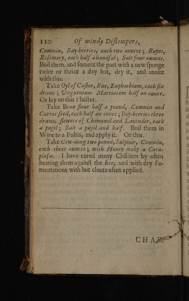  Cummin, Bay: sabes each two ounces; Bayes, Rofemary, each half abandful ; Salt four ounces, Boil them, and foment the part with a new fponge twice or thrice a day hot, dry it, and anoint with this. mene Oyl of Caftor, Rue, Ub hee each fix dra OUnguentum SMlartiatum half az ounce. Or ce onthis Plaifter. Take Beaxz fio ur balf a Pee Cumuin ana Carrot feed, eacl a ba If an ounce ; Bay-berries three drams, flowers ot Ch amomilana Lavender, each a pugil, Salt a - pugil ana half. Boil them in Winetoa Pultis, andapply it. Or this. tase Cow-dung two pound, Sulp bur, Cummin, ch three ounces; with Honey make a Cara-  C 