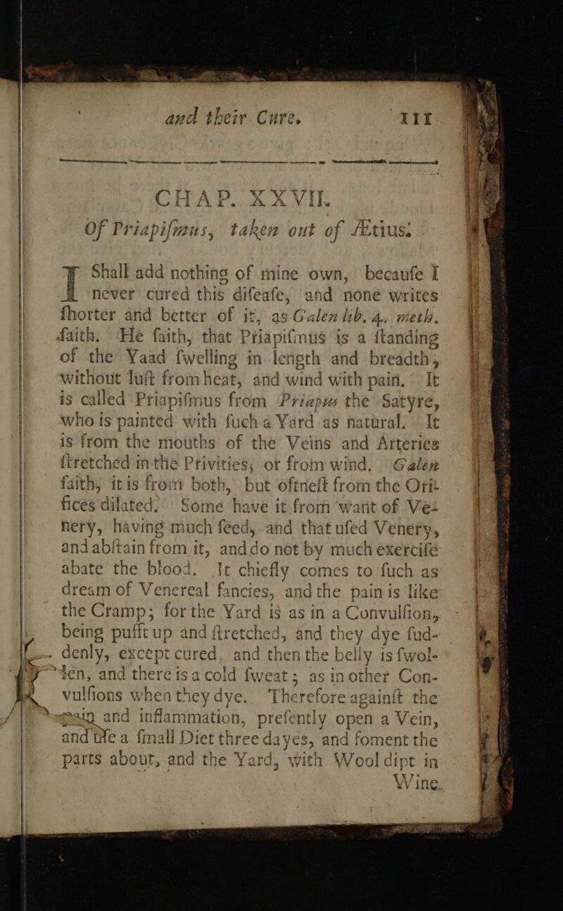  ee &gt; Ria and their Cure SREY uh f pusge hy a is Oy 4 Of Priapifians, aps 2 out of fEtiUs: J Shall add nothing of mine own, becaufe I never cured this aifeafe, and none wre fhorter and better of it, as Galen lib. 4, met! TO I | q without luft from heat, &lt; ind wind with pain. It s called Priapifmus from Priapws the Satyre, who is painted’ with fuch a Y: shi as natural, It 1S from the mouths of the Veins and Arteries {iretched inthe Privities, or s om wind, Galérz faith, itis from both, but oftneft from the Orit ilated. Some have it iia want of ne hery, having much feed, and that ufed Vene and ab/tain from it, anddo not by much exercife abate the blood. It chiefly comes to fuch as dream of Venereal fanci the Cramp 48 saEANC fard i$ asin a Convulfion, being pufft p and ftretched, and th Ms pas oS Shey: eu eu denly, xcept cured, and then the Deuy is {wol- | i QP oO aad be Ta 25 aAllG the pain is MKke raoOu WY vulfions when theydye. ‘Therefo sain and inflammation. prefent], open a Vein, 2 F y ope . t : , ; aud tea fmall Die et three dayes, and foment the +} TT x 2 Dadar: parts about, and the Yard, with Wool dipt in Wine ¥V ILA. ee                  