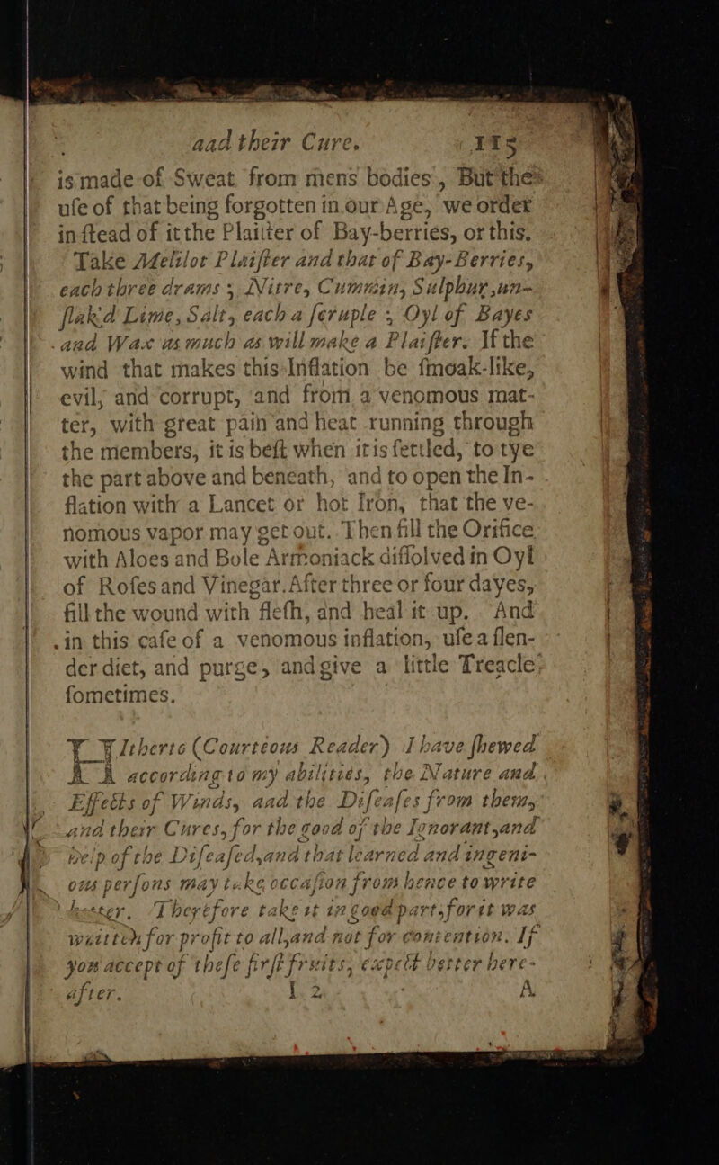 is made of Sweat. from mens bodies, But'thes ufe of that being forgotten in.our Age, we ordet inftead of itthe Plaitter of Bay-berries, or this. Take Melilot Plaifter and that of Bay- Berries, each three di AIMS 5 LVuEres Cummins Sulpbur,un~ flakid Lime, Salt, , each a ie i ; Oyl of Bayes and Wax us Ae as will make a Pl, aie r. If the wind that makes this Inflation be finoak-like, evil, and corrupt, and frorti, a venomous mat- ter, with great pain and heat running through the members, it is beft when itis fettled, to tye the part above and beneath, and to open the In- flstion with a Lancet or hot Iron, that the ve- nomous vapor may get out. Then fill the Orifice with A loes and Bole Art Moguatk ne olved in Oyl of Rofesand Christ tet three or four dayes, fill the wound with flefh, and he ay it up. And in: this cafe of a venomous inflatt ton, aioe fom der diet, and purge, andgive a ‘little Treacle fometimes. , PY leherto (Courteous Rea ler) Ihave fhewed E fects of Win le iat the Dz cafes from ther, ana therr Cures, for the good oft ‘tbe Ignorant, ana D of the Taube ie! bat learned and ingeni- ous perfons may tuke occasion from hence towrite bestey T he; réfore take eat i; 16086 pe irtsfor it was waitten for profit to all,ana not for Contention. If you accept of thefe f firfé fruits, expect verter here- after. T ha 