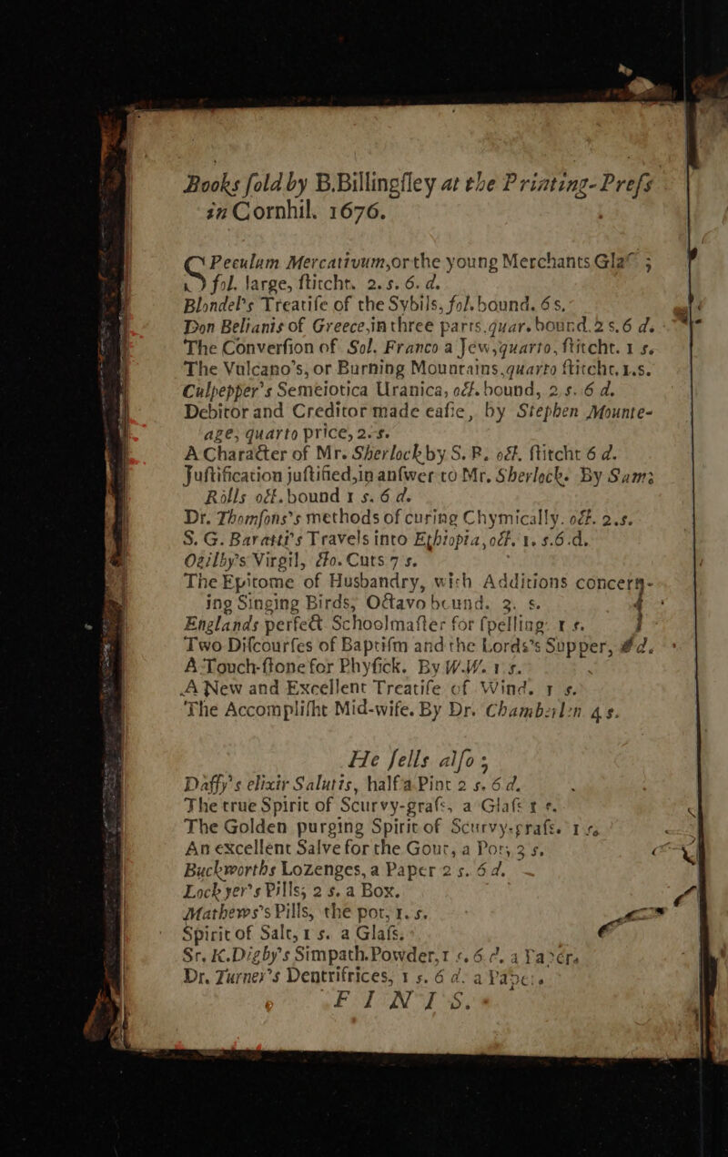                                                   Books fold by B.Billingfley at the Priating-Prefy sn Cornhil. 1676.  ce ee Mercativum,orthe young Merchants Gla® ; fol. Jarge, ftitcht. 2.5.6. d. Blondel’s Treatife of the Sybils, fol. bound. 6s, Don Belianis of Greece,inthree parrs.quar. bound.25.6 de The Converfion of Sol. Franco a Jew, quarto, ftitcht. 1 s. The Vulcano’s, or Burning Mounrains. quarto ftitcht, Ls. Culpepper’s Semeiotica Uranica, o¢f. bound, 2.5. 6 d. apie and Creditor made eafie, by Stephen Mounte- ge, quarto price, 2.$. A Cha racter of Mr. Sherlock by S. R. o&amp;. ftitcht 6 d. Juftification j juftified,in anfwer to Mr. Sherlock. By Sam; Rolls ogf.bound 1 s. 6 d. Dr. Thomfons’s methods of curing Chymically. of. 2.5. S. G. Bavastr s Travels into Ethiopta,ocf. 1. 5.6.d. Ozilby’s Virgil, co. Cuts 7s. The Epitome of Husbandry, with Additions concery- ing Singing Birds, Oétavo bound. 2\ Ss. Englands perfea Schoolmafter for (pelling. rs. Two Difcourfes of Baptifm and the Lords’s SUpBEN éd. A Touch-ftone for Phyfick. By WW. 15. A New and Excellent Treatife of Wind. 7 ¢. The Accomplifht Mid-wife. By Dr. Chambeil:n. qs. —   He fells alfo ; Daffy’s elixir Salutts, halfaPint 2 s. 6 d. The true Spirit of Scurvy-grats,_ a Glafe re The Golden purging Spirit of Scurvy-prafe. 1 + : An excellent Salve for the Gour, a Por, 3's, es % Buckworths Lozenges, a Paper 25. 6d. | | Lock yer’s Pills; 2 5. a Box. aC | Mathews’s Pills, the pot, 1. 5. La Pubs of Salt, 1s. a Glafs; ie ¢.Digby’s Simpath.Powder,t ¢.6.¢. a Yaréra i Turner’ s Dentrifrices, 15.6 ad. a ee p FIN TS.