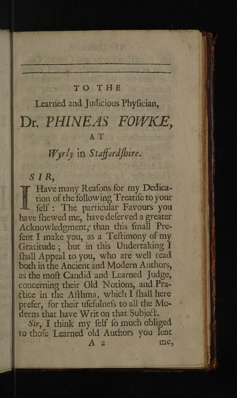 TOs T dE Learned and Judicious Phyfician, A T Wyrly in S taffordfbire. fent I make you, as a Teftimony of my Gratitude ; but in this Undertaking ! Gtice in the Afthma, which I {hall here prefer, for their ufefulne(fs to all the Mo- Sir, I think my felf fo much obliged to thofe Learned old Authors you lent hac tient ROMER warmest FRISIAN SAAD