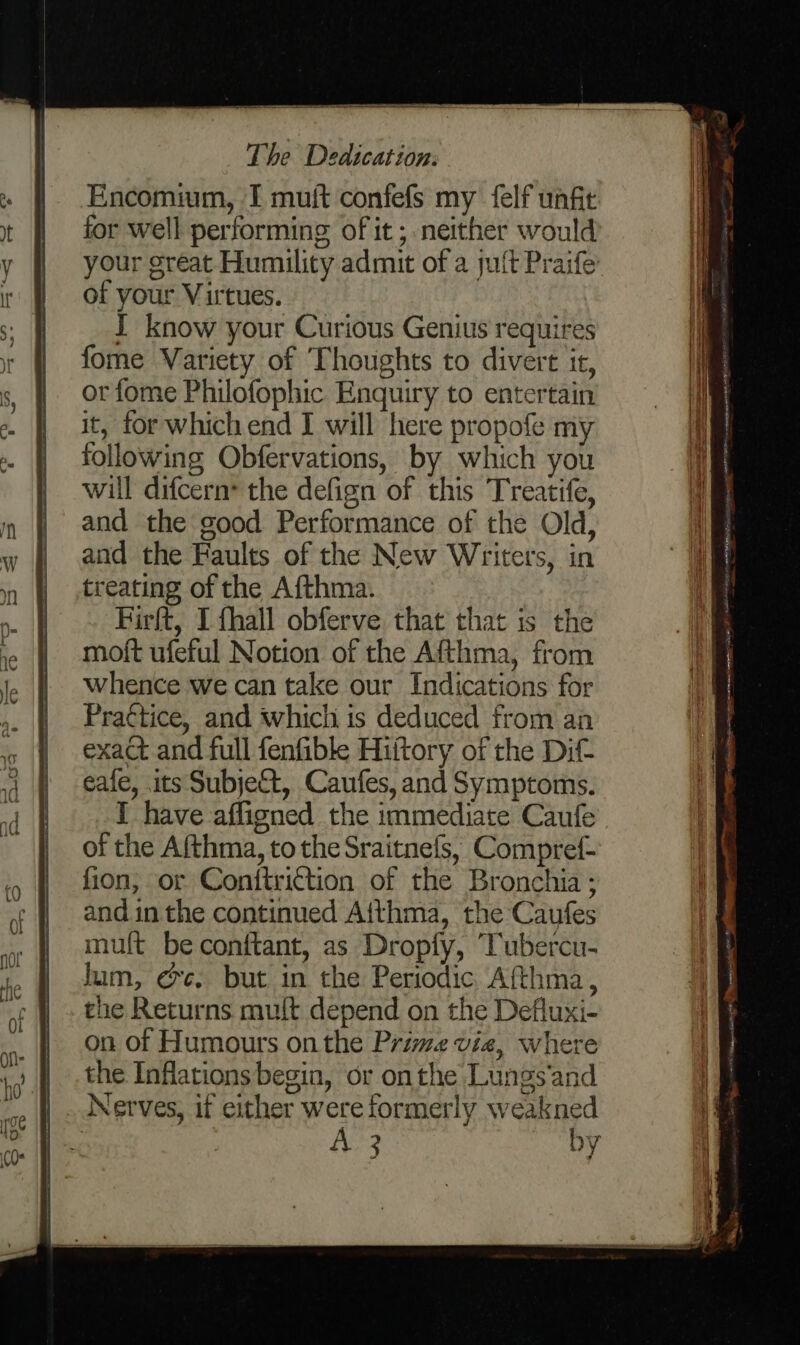 Encomium, I muft confefs my felf unfit for well performing of it ; neither would your great Humility admit of a juft Praife of your Virtues. I know your Curious Genius requires fome Variety of Thoughts to divert it, or fome Philofophic Enquiry to entertain it, for which end I will here propofe my following Obfervations, by which you will difcern* the defign of this Treatife, and the good Performance of the Old, and the Faults of the New Writers, in treating of the Afthma. Firft, I {hall obferve that that is the moft ufeful Notion of the Afthma, from whence we can take our Indications for Praétice, and which is deduced from an exact and full fenfible Hiitory of the Dit eafe, its Subjeft, Caufes, and Symptoms. I have affigned the immediate Caufe of the Afthma, to the Sraitnefs, Compref- fion, or Conittrittion of the Bronchia ; and in the continued Aithma, the Caufes mult be conftant, as Dropfy, Tubercu- lum, @e. but in the Periodic Afthma, the Returns mult depend on the Defluxi- on of Humours onthe Prime via, where the Inflations begin, or onthe Lungs’and Nerves, if either were formerly weakned