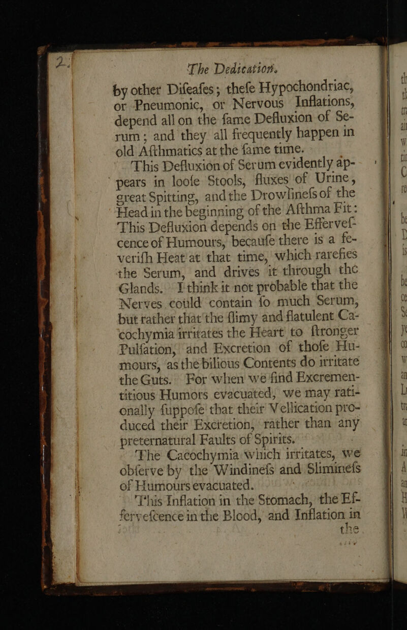 by other Difeafes; thefe Hypochondriac, or Pneumonic, or Nervous Inflations, depend all on the fame Defluxion of Se- rum; and they all frequently happen in old Afthmatics at the fame time. This Defluxion of Serum evidently ap- pears in loofe Stools, fluxes of Urine, creat Spitting, andthe Drowlinefs of the Head in the beginning of the Afthma Fit: This Defluxion depends on the Effervel- cence of Humours, becatife there is a fe- verifh Heat'at that time, which rarefies the Serum, and drives it through the Glands. Ithink it not probable that the Nerves could contain fo much Serum, but rather thatthe flimy and flatulent Ca- cochymia irritates the Heart to ftronger Pulfation, and Excretion of thofe Hu- mours, asthe bilious Contents do irritate the Guts. For when we find Excremen- titious Humors evacuated, we may rati- onally fuppofe' that their Vellication pro- duced their Excretion, rather than any preternatural Faults of Spirits. . The Cacochymia which irritates, we obferve by the Windinefs and Sliminets of Humours evacuated. | | _ ‘This Inflation in the Stomach, the Ef- feryefcence in the Blood, and Inflation in