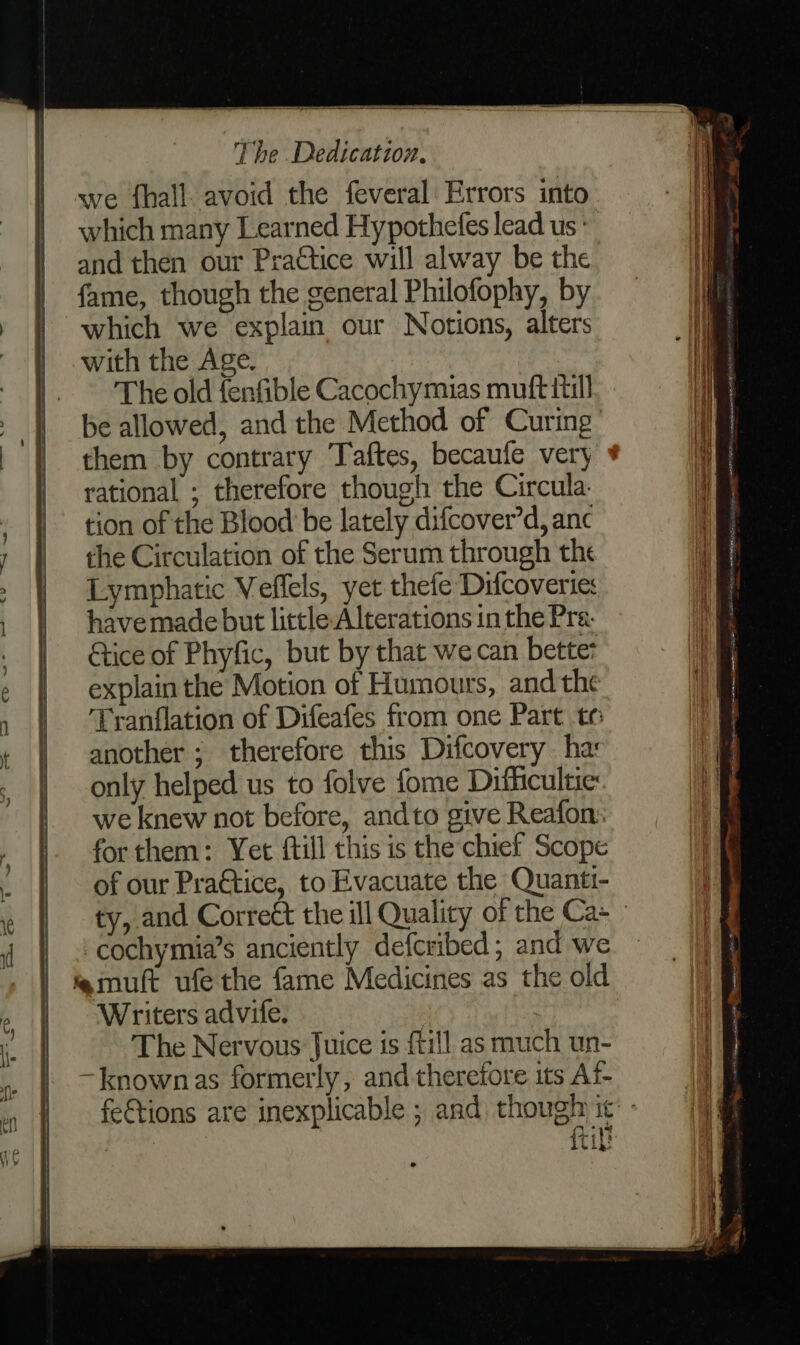 SS a A a Te ares we fhall. avoid the feveral Errors into which many Learned Hypothefes lead us ‘ and then our Practice will alway be the. fame, though the general Philofophy, by which we explain our Notions, alters with the Age. The old fenfible Cacochymias muft itil] be allowed, and the Method of Curing them by contrary Taftes, becaufe very rational ; therefore though the Circula. tion of the Blood be lately difcover’d, anc the Circulation of the Serum through the Lymphatic Veflels, yet thefe Difcoveries have made but little Alterations in the Pra Gtice of Phyfic, but by that we can bettet explain the Motion of Humours, and the Tranflation of Difeafes from one Part te another ; therefore this Difcovery ha: only helped us to folve fome Difficultie: we knew not before, andto give Reafon: forthem: Yet ftill this is the’chief Scope of our Pra€tice, to Evacuate the Quanti- cochymia’s anciently defcribed; and we mult ufe the fame Medicines as the old Writers advife. : | The Nervous Juice is {till as much un- -knownas formerly, and therefore its Af- itil! se. a aa ad