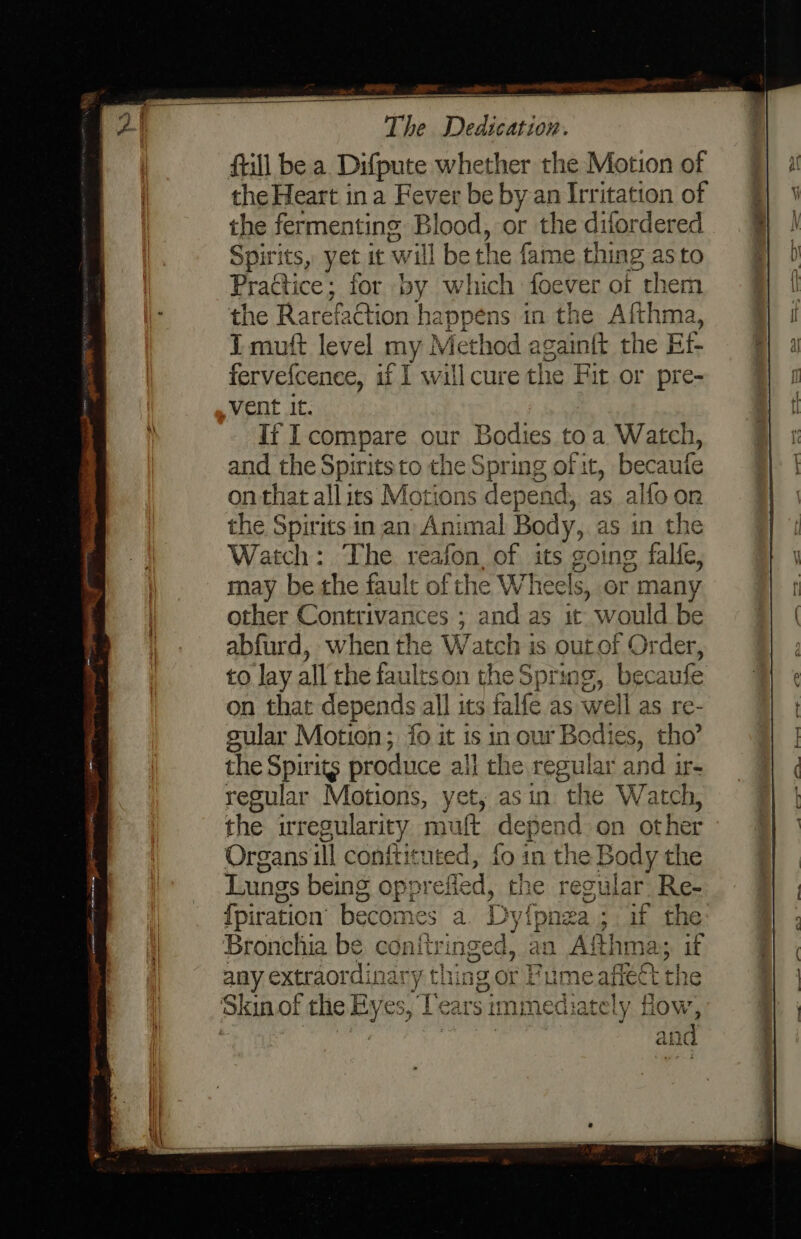 Still be a Difpute whether the Motion of the Heart ina Fever be by an Irritation of the fermenting Blood, or the difordered Spirits, yet it will be the fame thing as to Practice ; for by which foever of them the Rarefaction happens in the Afthm T mutt level my! Method again{t the BE fervefcence, if I will cure the Fir or pre- vent it. it I compare our Bodies to a. Watch, and the Spirits to the Spring of it, becaufe on that all its Motions depen ad, as alfoor the Spirits in an Animal Body, as in the Watch: The reafon, of its going falfe, may be the fault of the Wheels, or many other Contrivances ; and as it would be abfurd, when the Watch is outof Order, to lay all the faultson the Spring, becaufe on that depends all its falfe as well as re- cular Motion; fo it is in our Bodies, tho’ the Spirits produce all the regular and ir- regular Motions, yet, asin the Watch, the irregularity mult depend on other Organs ill conftituted, fo in the Body the Lungs being opprefled, the regu ular Re- fpiration becomes a Dy yi {pnza; if the: Bronchia be conitringed, an a Afthma: if any extraordinary thins a or Fume afieét the Skin¢ of the Eyes, Tears immediately fow, . and