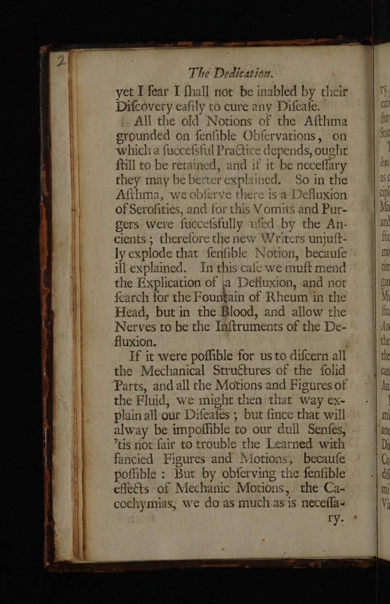 yet I fear I fhall not be inabled by their Difcovery eafily to cure any Difeate. All the old Notions of the Aifthma erounded on fenfible Obfervations, on which a fuccefsful Practice depends, ought {till to be retained, and if it be neceflary they may be better explained. . So in the Afthma, we obferve there isa Defluxion of Serofities, and for this Vomits and Pur- gers were fuccefstully ufed by the An- cients ; therefore the new Writers unjuft- ly explode that fenfible Notion, becautfe ill explained. In this cale we muft mend the Explication of ja Defluxion, and not fearch for the Fountain of Rheum in the Head, but in the Blood, and allow the Nerves to be the Inftruments of the De- fluxion. If ic were poffible for us to difcern all the Mechanical Structures of the folid ‘Parts, and all the Motions and Figures of the Fluid, we might then that way ex- plain all our Difeates ; but fince-that will alway be impoffible to our duil Senfes, tis not fair to trouble the Learned with fancied Figures and Motions, becaufe poffible : But by obferving the fenfible effects of Mechanic Motions, the Ca- cochymias, we do as much.as is necefla-