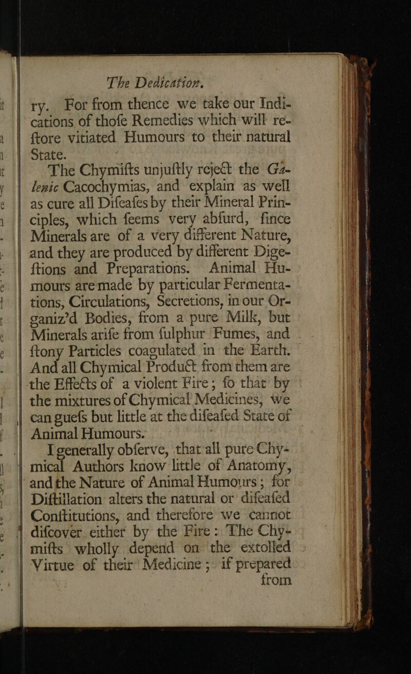 ae ~ cr —- Ch = The Dedication. ry. For from thence we take our Indi- cations of thofe Remedies which will re- {tore vitiated Humours to their natural State. | The Chymifts unjuftly reject the Gz- lewic Cacochymias, and explain as well as cure all Difeafes by their Mineral Prin- and they are produced by different Dige- {tions and Preparations. Animal Hu- tions, Circulations, Secretions, in our Or- ganiz’d Bodies, from a pure Milk, but And all Chymical Producé from them are the mixtures of Chymical Medicines, we Animal Humours. . I generally obferve, that all pure Chy- Diftillation alters the natural or difeated difcover. either by the Fire: The Chy- from