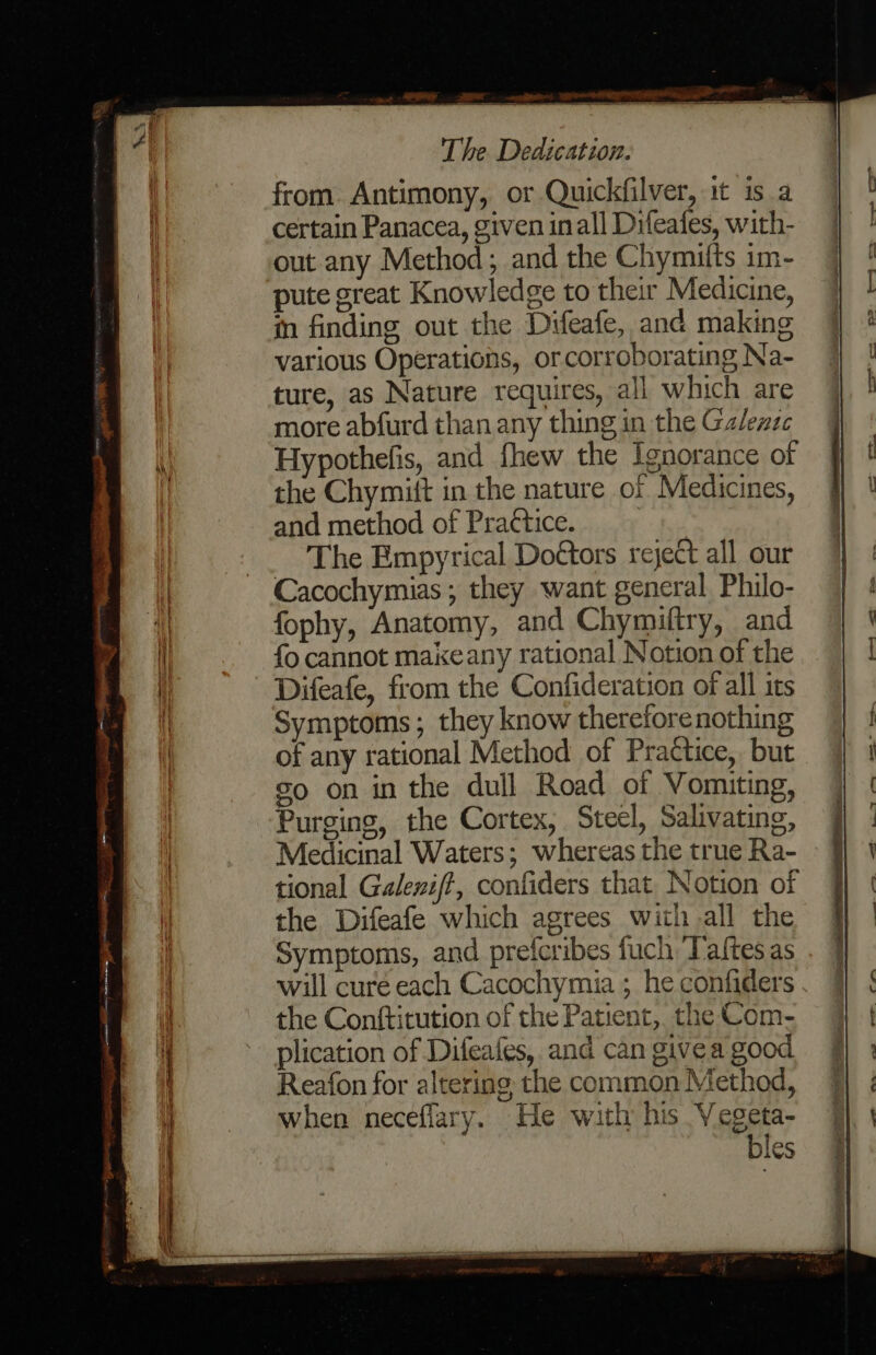 from. Antimony, or Quickfilver, it is a certain Panacea, given inall Difeafes, with- out any Method; and the Chymifts im- pute great Knowledge to their Medicine, in finding out the Difeafe, and making various Operations, or corroborating Na- ture, as Nature requires, all which are more abfurd than any thing in the Ga/lezzc Hypothefis, and fhew the Ignorance of the Chymitt in the nature of Medicines, and method of Practice. The Empyrical Doétors reject all our Cacochymias ; they want general Philo- fophy, Anatomy, and Chymiftry, and fo cannot makeany rational Notion of the Difeafe, from the Confideration of all its Symptoms; they know thereforenothing of any rational Method of Practice, but so on in the dull Road of Vomiting, Purging, the Cortex, Steel, Salivating, Medicinal Waters; whereas the true Ra- tional Galeniff, confiders that. Notion of the Difeafe which agrees with all the Symptoms, and preferibes fuch Taftes as will curé each Cacochymia ; he confiders . the Conftitution of the Patient, the Com- plication of Difeafes, and can givea good Reafon for altering the common Method, when neceflary. He with his Vegeta- bles