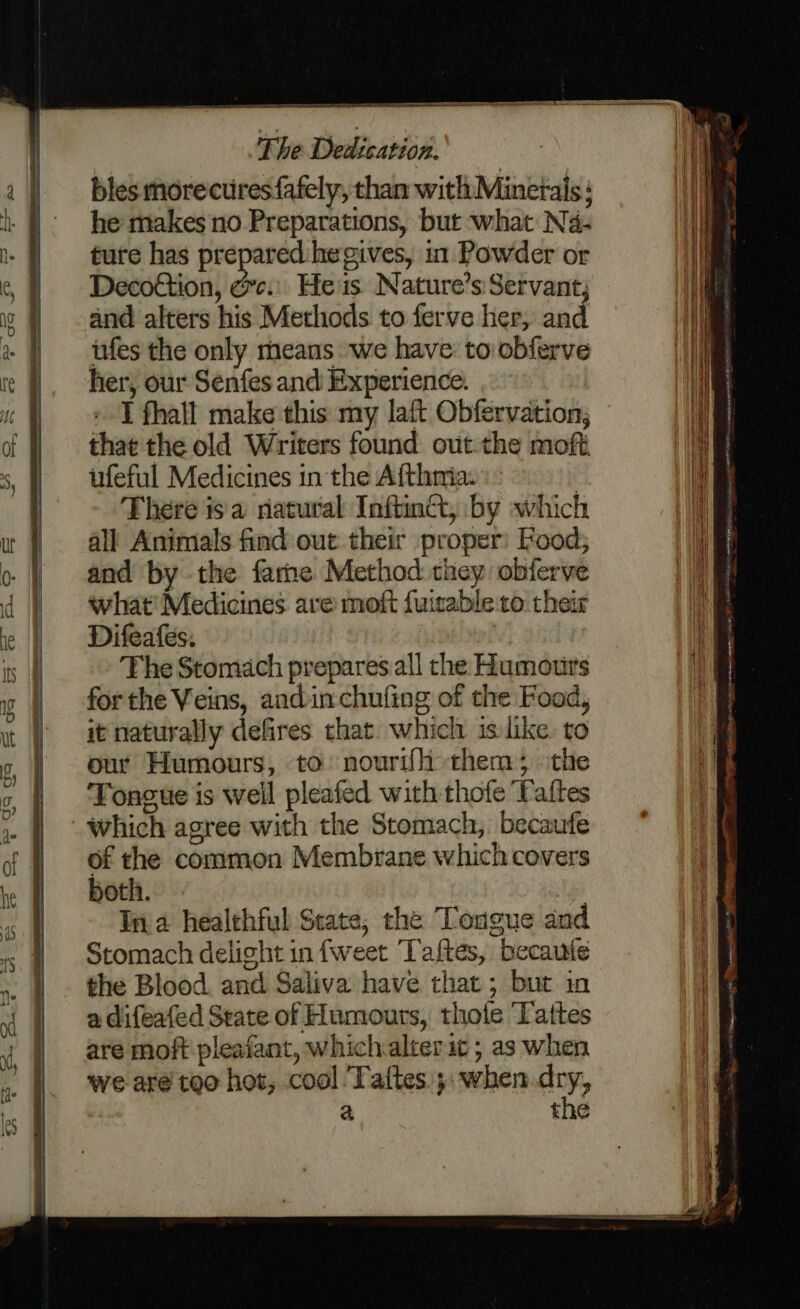 bles morecuresfafely, than with Minetais : he makes no Preparations, but what N4- ture has prepared he gives, in Powder or Decottion, c.:. He'is Nature’s Servant, and alters his Methods to ferve her, and ufes the only means we have to obferve her, our Senfes and Experience. I fhall make this my laft Obfervation; that the old Writers found out-the moft ufeful Medicines in the Afthmia. There isa natural Inftinct, by which all Animals find out their proper: Rood; and by the farne Method they obferve what! Medicines ave moft fuisableto. their Difeafes: | The Stomach prepares all the Humotirs for the Veins, andinchufing of the Food, it naturally defires that which is like to our Humours, to nourifh them; the Tongue is weil pleafed with thofe Taftes which agree with the Stomach, becaufe of the common Membrane which covers both. Aye In a healehful Scate, the Tongue and Stomach delight in fweet Taftes, becaute the Blood. and Saliva have that; but in a difeafed State of Humours, thote Tattes are moft pleafant, whichalterit ; as when we are too hot, cool Taftes.;: when ay, a the SEE ne ee ee sg a me ee se tect ae akc te cei fr