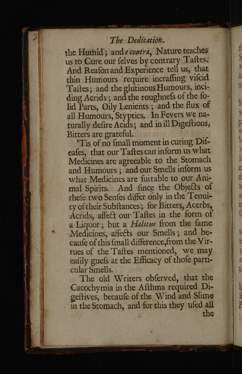 the Huihid’; andecoptra, Nature teaches us to: Cure our felves by contrary, Taftes. And Reafon and Experience tell us,’ that thin Humours ‘require incraffing vifcid Taltes; and the glutinous Humours, inci- ding Acrids; and the roughnefs of the fo- lid Parts, Oily Lenients ; and the flux of all Humours, Styptics.. In Fevers we na- turally defire Acids; and in ill Digeftions, Bitters are grateful. Tis of no {mall moment in curing Dif- eafes, that our Taftes can inform us what Medicines are agreeable to the Stomach and Humours ; and our Smells inform us what Medicines are fuitable to our Ani- mal Spirits.. And fince the Objects of thefe two Senfes differ only in the ‘Tenui- ty of their Subftances; for Bitters, Acerbs, Acrids, affe&amp;t our Taftes in the form of a Liquor; but a Halitus from the fame Medicines, affe€ts our Smells; and be- caufe of this {mall difference,from the Vir- tues of the T'aftes mentioned, we may eafily guefs at the Efficacy of thofe parti- cular Smells. The old Writers obferved, that the Cacochymia in the Afthma required Di- geftives, becaufe of the Wind and Slime in the Stomach, and for this they ufed - the