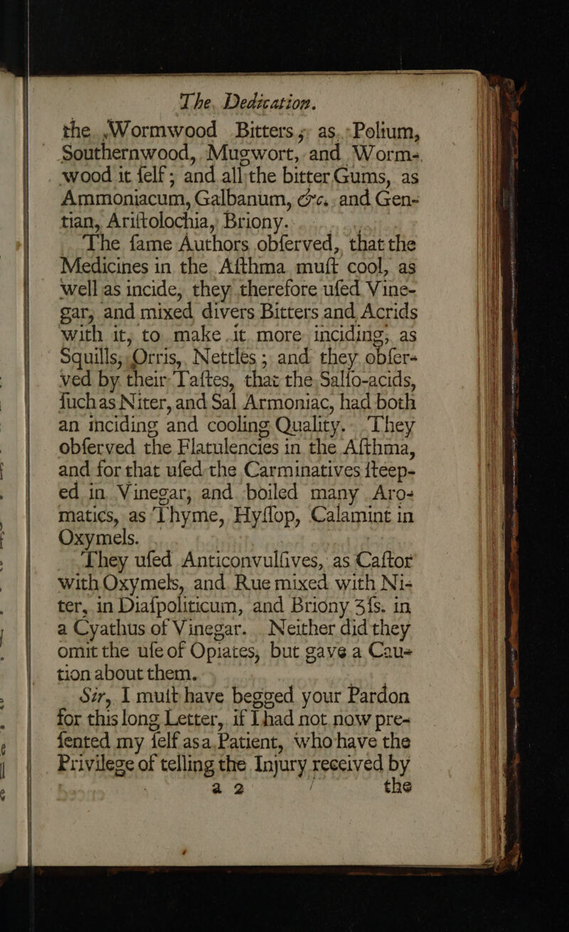 es a The, Dedication. the .Wormwood Bitters s as..-Poltum, Southernwood, Mugwort, and Worm- wood it felf; and allithe bitterGums, as Ammoniacum, Galbanum, cc. and Gen- tian, Ariftolochia, Briony............ The fame Authors obferved, that the Medicines in the Afthma muft cool, as well as incide, they therefore ufed Vine- gar, and mixed divers Bitters and Acrids with it, to make it. more. inciding;. as Squills; Orris,, Nettles ; and they obfer- ved by their: Taftes, that the: Sallo-acids, fuchas Niter, and Sal Armoniac, had both an inciding and cooling Quality.. ‘They obferved the Flatulencies in the Afthma, and for that ufed the Carminatives iteep- ed in Vinegar; and. boiled many Aro- matics, as Lhyme, Hyffop, Calamint in Oxymels. . | They ufed Anticonvulfives, as Caftor with Oxymels, and. Rue mixed with Ni- ter, in Diafpoliticum, and Briony 3fs. in a Cyathus of Vinegar. Neither did they omit the ufe of Opiates, but gave a Cau= tion about them. ony Sir, I muit have begged your Pardon for this long Letter, if had not now pre-~ fented my felf.asa,Patient, who-have the Privilege of telling the Injury received by | a2 / the