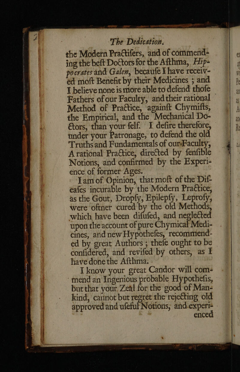 the Modern Practifers, and of commend- ing the beft Dottors for the Afthma, f7p- pocrates and Galen, becaufe I have receiv- ed moft Benefit by their Medicines ; and T believe none is more able to defend thofe Method of Prattice, againft Chymutts, the Empirical, and the Mechanical Do- tors, than your felf. I defire therefore, under your Patronage, to defend the old Truthsand Fundamentals of ourFaculty, Arational Pra€tice, diretted by fenfible Notions, and confirmed by the Experi- ence of former Ages. Tam of Opinion, that moft of the Dif- eafes incurable by the Modern Practice, as the Gout, Dropfy, Epilepfy, Leprofy, were oftner cured by the old Methods, which have been difufed, and neglected upon the account of pure Chymical Medi- cines, and new Hypothefes, recommiend- ed by great Authors ; thefe ought to be confidered, and revifed by others, as ! have done the Afthma. I know your great Candor will com- ‘mend an Ingenious probable Hypothefis, burthat your. Zeal for the good of Man- kind, cannot but regret the rejefting old approved and ufeful Notions, and i enced