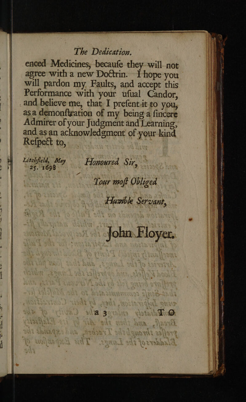 enced Medicines, becaufe they will not H agree with a new Doétrin. -I-hope you i | will pardon my Faults, and accept this i Performance with ‘your ufual Candor, Hh) | .and believe me, that I prefent.it to you, | asa demonfhration of my being a fincere | Admirer of your Judgment and Learning, | andasan acknowledgment of your kind | Refpect to, | Litchfield, May Hououred Sir 9 25. 1693 Tour moft Obliged Huzible Servant, John. Floyer.