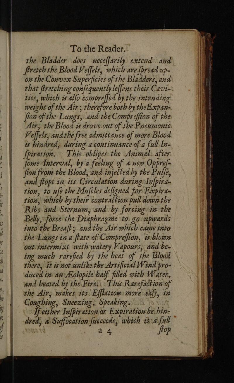 ee ca To the Reader. the Bladder does neceffarily extend. and frretch the Blood Veffels, which are fpread up- on the Convex Superficies of the Bladders, and that feretching confequently leffens their Cavi- ties, which is alfo phe by. the intruding fion of the Lungs, and the Compreffion of the Air; the Bloods drove:out of the Pneumonic Veffels; andthe free admittance of more Blood ts hindred, during a continuance of a full In fpwation. This obliges the Animal. after fome Interval, by a feeling. of a new Oppref- fron from the Blood, and injected by the Pulfe, and flopt in its Circulation during Infpira- tion, to ufe the Mufcles defigned for Expira= tion, which by their contraction pull down. the Ribs and Sternum, and. by forcing. 1 the Belly, force the Diaphragme to. go upwards into the Breaft; andthe Air which came into the'Lungs ina flate of Compreffion, ixsblown out intermixt with watery Vapours, and be- ing much rarefied by the heat of the Blood there, it is not unlike the Artificial Wind pro- duced im. an Asolopile half filled with Water, and heated by the Fire.\ This. Rarefaction of the Air; makes its: Efflatiow: more exfy,. iz Coughing, Sneezing, Speaking. : If either Infpiratian or Expiration be hin- dred, a\Suffocation fucceeds, which isa ful : a4 Sop ae csi Mate SOR ia at meen NOT NEE ARO anette ETS a