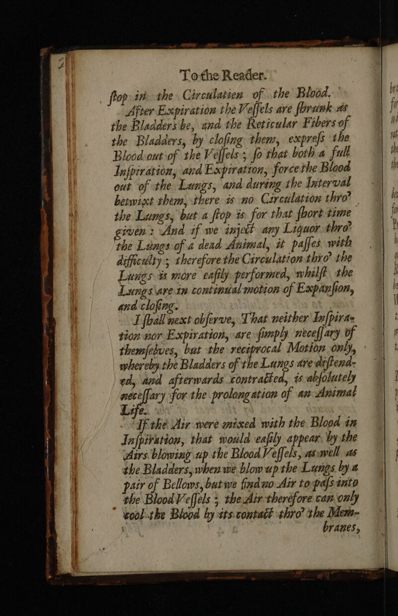 Tothe Reader. op inthe Circulatien of the Blood. After Expiration theVeffels are florawk ts the Bladdershe, and the Reticular Fibers of the Bladders, by clofing them, exprefs the Blood out of the Veffels , fo that both a full Infpiration, and Expiration, force the Blood out of the Lungs, and during the Interval iven: And if we injett any Liguor thro’ the Langs of a dead Animal, it paffes with difficalty ; therefore the Circulation thro’ the Lungs is more eafily performed, whilft the Lungs\arein continial motion of Expanjion, and clofing. | I foal nesct obferve, That neither In[pira- tion wor Expiration, are fimply neceffary of whereby the Bladders of the Lungs dre diftend: ed, and afterwards contratted, % abfolutely os ary for the prolongation of an Animal ife. Tfithe Air were mixed with the Blood in Jnfpivation, that wold eafily appear. by the Airs blowing up the Blood Veffels, as well as the Bladders, whenwe blow up the Lungs bya pair of Bellows, but we finduo Air topals into ‘the Blood Veffels 5, the Air therefore can only voolthe Blood by sts:contatt thro’ the Mem- branes,