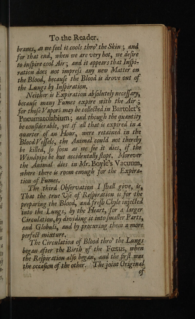 “=~ branes, ds we-feel it cools thro’ the Skin, and to-infpirecool Air, and it appears that Infpi- vation does not wmpre[s any new Matter om the Blood, becaufe the Blood is drove out of the Lungs-by Infpiration, Neither is Expiration ab folutely necefary, . becaufe many Fumes expire with the Air; Pneumatolabium; a2d-though the quantity be confiderable, yet if all that is expired inf BloodV offels, the Animal could not thereby be killed, fo foon as me fee t dies, if the Windpipe be but accidentally ffopt, Morever the Animal. dies in Mr. Boyle’s Vacuum, where there.is room enough for the Expirae tions of Fumes. The third Obfervation I fhall grve, i, That the. true Ue of Relpiration is for the preparing the Blood, and fre{h Chyle injetted into the Lungs, dy the Heart, for a larger Circulation, by dividing st tuto jmaller Parts, and Globuli, and by procuring them amore perfedk mixture, The Circulation of Blood thro’ the Lungs bea an after the Birth of the Foctus, when the Refpiration alfo began, aia the fir ft. was theoceafion of the other... The joint aa : shad