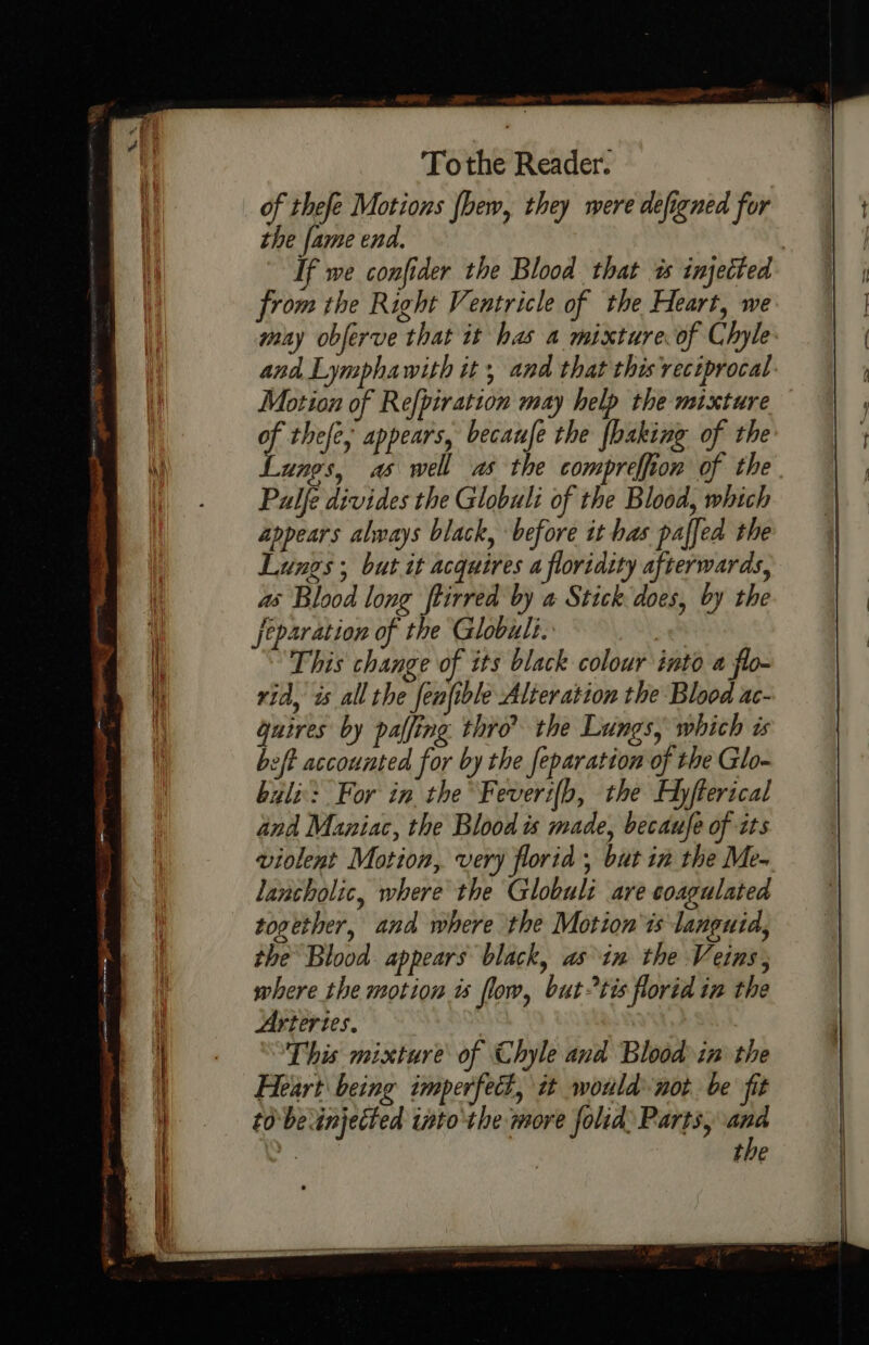 ees ee ee ee eS See ae a geet =-- —— —— a aos : } : — tow ones “oe eee ola « Tothe Reader. of thefe Motions fhew, they were defigned for the fame end. | If we confider the Blood that as injected from the Right Ventricle of the Heart, we may obferve that it has a mixture of Chyle and Lymphawith it, and that this reciprocal: Motion of Refpiration may help the mixture of thefe, appears, becaufe the {baking of the Lungs, as well as the compreffion of the Palfe divides the Globuli of the Blood, which appears always black, before it has paffed the Lungs, but it acquires a floridity afterwards, as Blood long ftirred by a Stick does, by the Jeparation of the Globuli. a This change of its black colour into a flo- rid, is all the fenfible Alteration the Blood ac- guires by palfing thro? the Lungs, which is beft accounted for by the feparation of the Glo- buli: For in the Feverifb, the Hyfterical and Maniac, the Blood is made, becaufe of tts violent Motion, very florid , but in the Me- lancholic, where the Globuli are coagulated together, and where the Motion 'is languid, the Blood appears black, asin the Veins, where the motion ts flow, buttis florid in the Arteries. | This mixture of Chyle and Blood in the Heart being imperfect, it would not be fit tobe injected into the more folid Parts, “ ‘ote tie