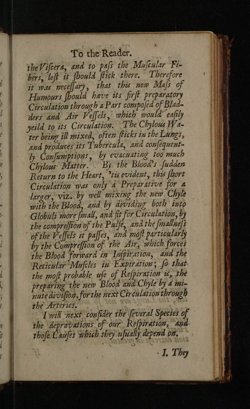 = a 8 theVifcera, and to pafs the Mufcular Fi bers, left it fbould ferck there. Therefore it was meceffary, that this new Mafs of Humours (bould have its firft. preparatory Circulation through a Part compofed of Blad- ders and. Air Veffels, which would eafily yeild to tts Circulation. The Chylous Wa- and produces its Tubercula, and confequent- ly Confumptions , by evacuating too much Chylows” Matter. By ‘the Bloods fudden Return to the Heart, tis evident, this {hort Circulation was only a Preparative for a larger, Viz. by well mixing the new. Chyle with the Blood, and by dividing both into Globuli more fmall, ana fit ‘for Circulation, by the comprelfion of the Pulfe, and the [mallne]s of the Veffels it paffes, and moft particularly by the Compreffion of the Air, which forces the Blood forward in Infpiration, and the Reticular’Mufcles in Expiration; fo that- the moft probable ufe of Refpiration 1, the preparing the new Blood ana hyle by a imi- nuredivifion, forthe next Circulation through the Arteries. hs Twill ‘next coufider the dec Species of the depravations of our Refpiration, Ab thofe Cadfes which they ufically depend om, - I, They